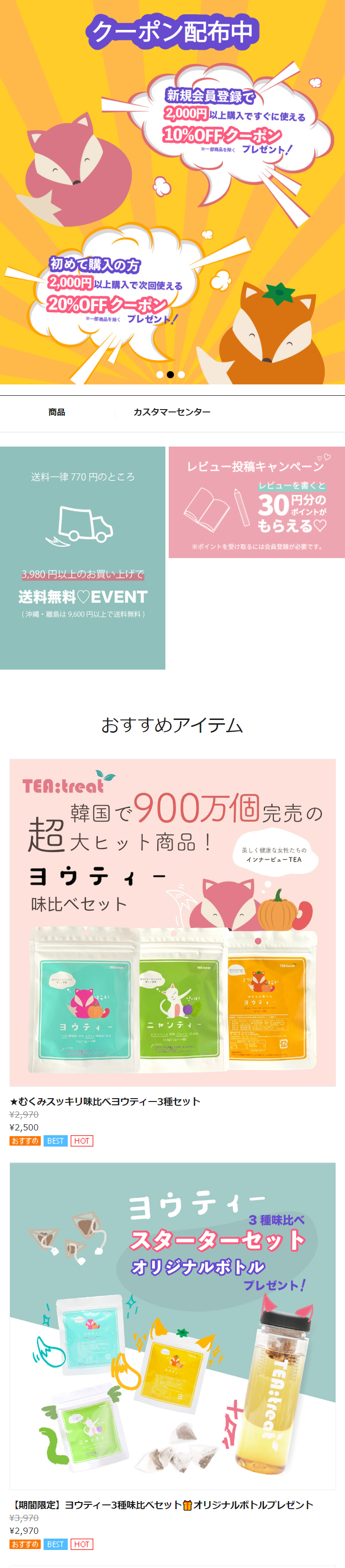  クーポン配布中 新規会員登録で 2,000円以上購入ですぐに使える 10%OFFクーポン ※一部商品を除く プレゼント! 初めて購入の方 2,000円以上購入で次回使える 20%OFFクーポン ※一部商品を除くプレゼント! 商品 カスタマーセンター レビュー投稿キャンペーン 送料一律770円のところ 3,980円以上のお買い上げで 送料無料 EVENT (沖縄・離島は 9,600円以上で送料無料) レビューを書くと 30 円分の ポイントが もらえる♡ ※ポイントを受け取るには会員登録が必要です。 TEA:treat おすすめアイテム 韓国で900万個完売の 超大ヒット商品! 美しく健康な女性たちの インナービューTEA ヨウティー 味比べセット TER:treal TER:treet ヨウティー +7 (30% ニャンティー レモンバーム 60% プルーン 12.46% 16.8g(2g×16個) がらくださ ★むくみスッキリ味比べヨウティー3種セット ¥2,970 ¥2,500 おすすめ BEST HOT ニャンティー みかんべ ヨウティ 여우티 ヨウティー TER treat 3種味比べ スターターセット オリジナルボトル プレゼント! TEA:treat 【期間限定】 ヨウティー3種味比べセット曽オリジナルボトルプレゼント ¥3,970 ¥2,970 おすすめ BEST HOT 