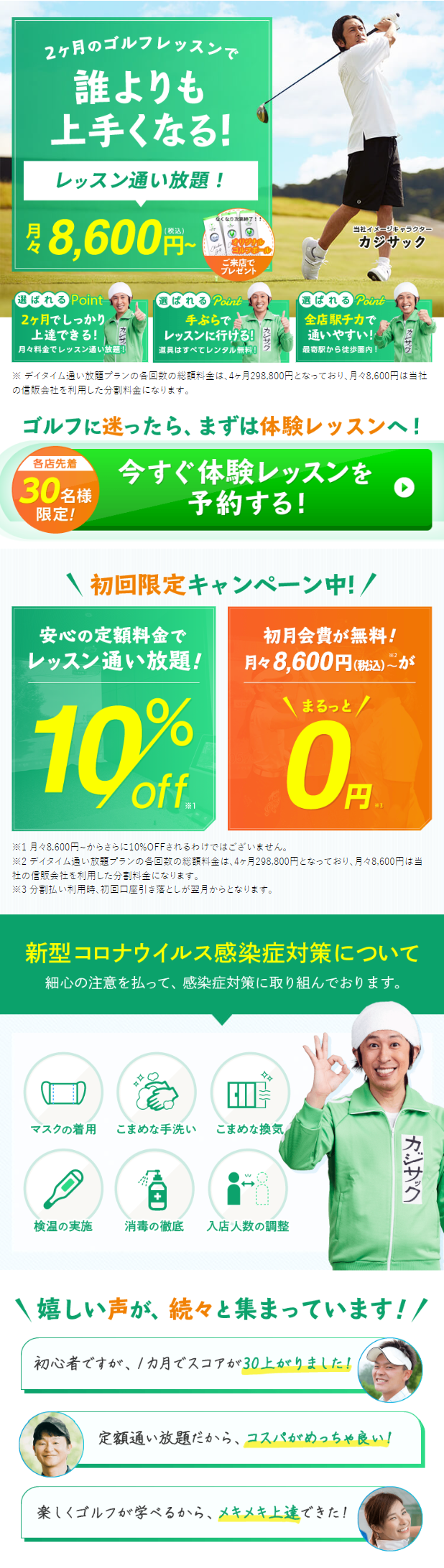  2ヶ月のゴルフレッスンで 誰よりも 上手くなる! レッスン通い放題! ¥ 8,600円 なくなり次第終了!! オリジナル ゴルフホー ご来店で プレゼント 当社イメージキャラクター カジサック 選ばれる Point 選ばれる Point 選ばれる Point 2ヶ月でしっかり 上達できる! 手ぶらで 月々料金でレッスン通い放題!! レッスンに行ける! 道具はすべてレンタル無料! 全店駅チカで 通いやすい! 最寄駅から徒歩圏内! ※ デイタイム通い放題プランの各回数の総額料金は、4ヶ月298,800円となっており、 月々8,600円は当社 の信販会社を利用した分割料金になります。 ゴルフに迷ったら、 まずは体験レッスンへ! 各店先着 今すぐ体験レッスンを 30 限定! 予約する! \ 初回限定キャンペーン中!/ 安心の定額料金で レッスン通い放題! 初月会費が無料! 月々8,600円(税込)が まるっと! 10% 0 off. 円 ※3 ※1月々8,600円~からさらに10%OFFされるわけではございません。 ※2 デイタイム通い放題プランの各回数の総額料金は、4ヶ月298,800円となっており、 月々8,600円は当 社の信販会社を利用した分割料金になります。 ※3分割払い利用時、 初回口座引き落としが翌月からとなります。 新型コロナウイルス感染症対策について 細心の注意を払って、 感染症対策に取り組んでおります。 བཐ マスクの着用 こまめな手洗い こまめな換気 Q C+D 検温の実施 消毒の徹底 入店人数の調整 カジサク 嬉しい声が、続々と集まっています!! 初心者ですが、1カ月でスコアが30上がりました! 定額通い放題だから、コスパがめっちゃ良い! 楽しくゴルフが学べるから、メキメキ上達できた! 