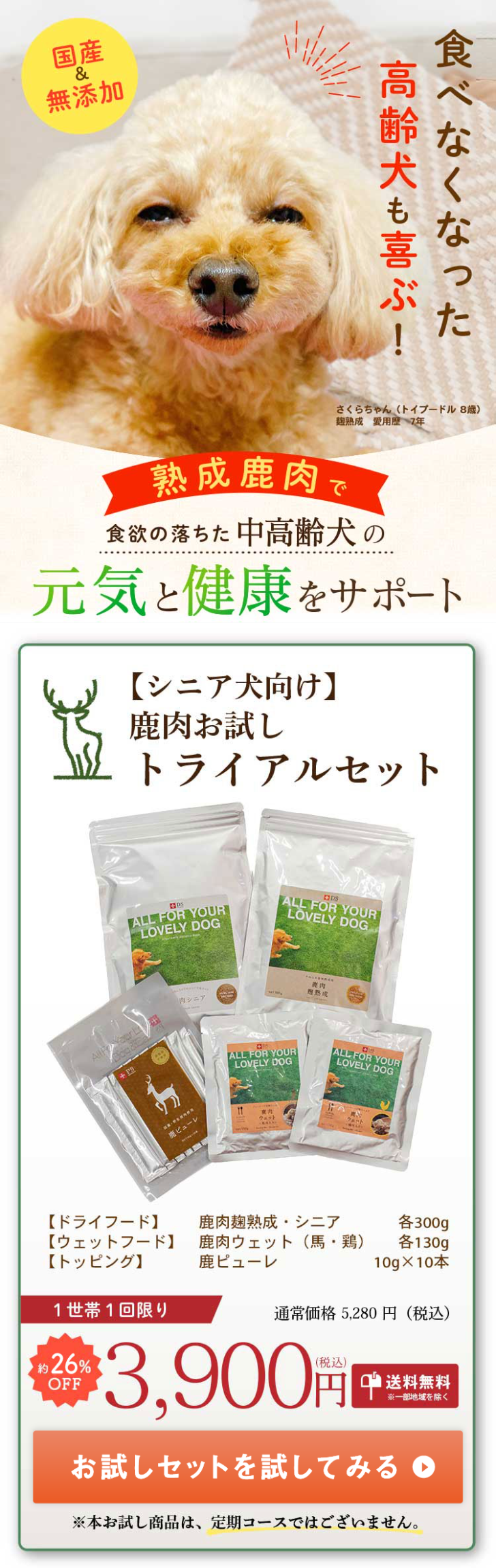  国産 無添加 高齢犬も喜ぶ! 食べなくなった さくらちゃん (トイプードル 8歳) 麹熟成 愛用歴7年 熟成肉で 食欲の落ちた 中高齢犬の 元気と健康をサポート 【シニア犬向け】 鹿肉お試し トライアルセット ALL FOR YOUR LOVELY DOG DDS ALL FOR YOUR LOVELY DOG 南シニア 爽肉 ピューレ ALL FOR YOUR LOVELY DOG ALL FOR YOUR LOVELY DOG 【ドライフード】 【ウェットフード】 【トッピング】 1世帯1回限り 26% OFF 鹿肉麹熟成・シニア 鹿肉ウェット (馬・鶏) 鹿ピューレ 各300g 各 130g 10g×10本 通常価格 5,280円 (税込) 3,900F (税込) ■送料無料 ※一部地域を除く お試しセットを試してみる ※本お試し商品は、定期コースではございません。 