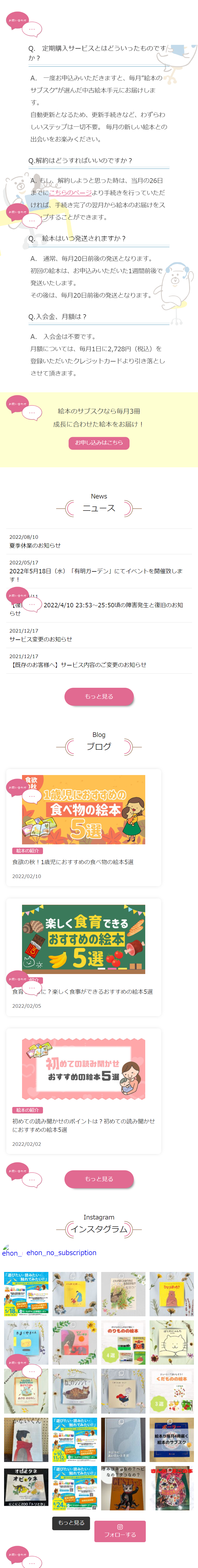  お問い合わせ Q.定期購入サービスとはどういったものです か? A. 一度お申込みいただきますと、 毎月”絵本の サブスク"が選んだ中古絵本手元にお届けしま お問い合わせ す。 自動更新となるため、更新手続きなど、わずらわ しいステップは一切不要。 毎月の新しい絵本との 出会いをお楽みください。 Q.解約はどうすればいいのですか? A. もし、解約しようと思った時は、当月の26日 までにこちらのページより手続きを行っていただ ければ、手続き完了の翌月から絵本のお届けをス プすることができます。 Q. 絵本はいつ発送されますか? A. 通常、毎月20日前後の発送となります。 初回の絵本は、お申込みいただいた1週間前後で 発送いたします。 その後は、毎月20日前後の発送となります。 Q.入会金、月額は? A. 入会金は不要です。 月額については、毎月1日に2,728円(税込)を 登録いただいたクレジットカードより引き落とし させて頂きます。 お問い合わせ 絵本のサブスクなら毎月3冊 2022/08/10 成長に合わせた絵本をお届け! お申し込みはこちら News ニュース) 夏季休業のお知らせ 2022/05/17 2022年5月18日 (水) 「有明ガーデン」にてイベントを開催致しま す! お問い合わせ 1/11 2022/4/10 23:53~25:50頃の障害発生と復旧のお知 らせ 2021/12/17 サービス変更のお知らせ 2021/12/17 【既存のお客様へ】 サービス内容のご変更のお知らせ 食欲 お問い合わせ ) 秋 もっと見る Blog ブログ 1歳児におすすめの 食べ物の絵本 51 4415 週 絵本の紹介 食欲の秋! 1歳児におすすめの食べ物の絵本5選 2022/02/10 楽しく食育できる おすすめの絵本 5選! お問い合わせ紐介 食育 2022/02/05 に? 楽しく食事ができるおすすめの絵本5選 初めての読み聞かせ おすすめの絵本5選 絵本の紹介 初めての読み聞かせのポイントは? 初めての読み聞かせ におすすめの絵本5選 2022/02/02 お問い合わせ もっと見る Instagram インスタグラム ehon_ ehon_no_subscription 「遊びたい・読みたい・ ★ 触れてみたい!!」 遊びながらおもちゃのサブスタ おもちゃのサブス イベント時 プレゼント! + たくさんの標本と 具体験! 5/18 モールドキッズガーデン たまごやきくん お問い合わせ スク O どれがぼくのおうちに いっぽに るのかな? ひとりぼっち? だいすき のりもののお子様に! のりものの絵本 4選 ●どんな きみがすきたか ねこのジンジャー こ あててごらん あきのおはなし オビタネ オビとタネ にこにこZOO 「トリとか」 お問い合わせ 「遊びたい・読みたい・ X 触れてみたい!!」 おもちゃのサブスク 鈴木 9/10 たくさんの 体験! 11.12 モールドキッズガーデン 「遊びたい・読みたい・ X 触れてみたい!!」 おもちゃのサブスクー とちゃ・サブスク クジラに あいたいときは きみはなの? ヘビ なの?タコなの? GUSTAVE 熊本の無料 プレゼント+ 8/24 モールドキッズをガン 10:00~18:00 もっと見る O フォローする ぼくのにゃんた ジューシーでおいしそう! くだものの絵本 3選 ポーラ 絵本が毎月4冊届く 絵本のサブスク 