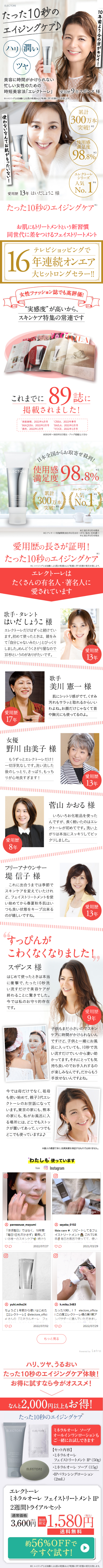  ELECTORE たった10秒の エイジングケア♪ ハリ 潤い ツヤ 美容に時間がかけられない 10年前より今の方がキレイ! 忙しい女性のための 時短美容法 「エレクトーレ」 愛用歴9年スザンヌ様 ※エイジングとは加齢による肌の乾燥および乾燥に伴う状態のことを指します。 使わないなんてお肌がもったいない! ELECTOR 累計 (300) 突破! 使用感 満足度 ※2 98.8% 愛用歴13年 はいだしょうこ様 エレクトーレ シリーズ 人気 ※4 No. 17 たった10秒のエイジングケア* お肌にもトリートメントという新習慣 同世代に差をつけるフェイストリートメント テレビショッピングで 16年連続オンエア 大ヒットロングセラー!! 女性ファッション誌でも高評価! “実感度” が高いから、 スキンケア特集の常連です これまでに 89 誌に 掲載されました! 「家庭画報」 2022年4月号 「CREA」 2022年春号 「MAQUIA」 2022年2月号 「美的」 2022年1月号 「BAILA」 2022年2月号 「VOCE」 2022年1月号 2013年~2022年3月現在 プログ掲載など含む ELECTORE 日本全国からお取寄せ砕利! 使用感 満足 98.8% 度 累計 300万本 突破! エレクトーレシリーズ 人気 No.1 ※ 3 22021年5月末現在 ※3 アンケート実施期間: 2021年5月10日~27日 / 86名 / 自社調べ 42021年5月末現在 愛用歴の長さが証明! たった10秒のエイジングケア ※1 ※1 エイジングとは加齢による肌の乾燥および乾燥に伴う状態の変化を指します。 エレクトーレは たくさんの有名人・著名人に 愛されています 歌手・タレント はいだしょうこ 様 エレクトーレだけはずっと続けてい ます。初めて使ったときは、鏡をみ て「自分じゃないみたい」 とびっくり しました。めんどうくさがり屋なので 10秒というのがありがたいです。 愛用歴 13年 愛用歴 歌手 美川 憲一 様 肌にシットリ感がでて、 くすみ 汚れもサラッと取れるからいい わよね。お顔だけじゃなくて首 や胸元にも使ってるのよ。 17年 女優 野川 由美子 樣 もうずっとエレクトーレだけ! 一切浮気なしです。洗い流した 後のしっとり、さっぱり、もっち りが心地良すぎます! 愛用歴 13年 菅山かおる 様 いろいろお化粧品を使った んですが、 長く続いたのはエレ クトーレが初めてです。洗い上 がりは本当にスッキリしてビッ 愛用歴 クリしました。 8年 フリーアナウンサー 堤 信子 様 これに出合うまでは季節で スキンケアを変えていたけれ ど、フェイストリートメントを使 い始めてから春夏秋冬肌はい つも良い状態をキープ出来る のが嬉しいですね。 愛用歴 13年 すっぴんが こわくなくなりました! スザンヌ 様 はじめて使ったときは本当 に衝撃で、 たった10秒洗 い流すだけで美容ケアが 終わることに驚きでした。 今では私のお守り的存在 です。 P 今では母だけでなく、祖母 も使い始めて、親子3代エレ クトーレのお世話になって います。 東京の家にも、 熊本 の家にも、 私がお風呂に入 る場所には、どこでもストッ クが置いてあって、いつでも どこでも使っていますよ♪ 99 愛用歴 9年 子供もまだ小さいのでスキン ケアに時間がかけられないん ですけど、子供と一緒にお風 呂に入っていても、10秒で洗 い流すだけでいいから凄い助 かってます。 それにとっても気 持ち良いのでお手入れするの が楽しみなんです。だからもう 手放せないんですよね。 [0] ※個人の感想であり、 効果実感を保証するものではありません。 “わたしも”使っています Instagram from 10 ELECTORE にサクランボ粒大の出しませます。 paresseuse_mayumi 「ほぼ毎日」ではなく、 18年間 © sayaka_0102 Skin careリピートしてるフェ イストリートメント これで2本 目毎日お風呂で使ってて、 使い 「毎日1日も欠かさず」 愛用して いる唯一のスキンケア 続けら TIPBIZ Y 田 ♡♡ 2022/07/27 ♡♡ 目 2021/03/29 Ο LECTORE @ yuhi.miho24 ちょうど1年前から使いはじめた 【エレクトーレ】 @electore_offici al さんの 『ミネラルオーレ フェ ♡♡ 2022/07/02 @h.miku.5483 たった10秒...!? electore_officia この度エレクトーレ様の第1期ア ンバサダーに選んでいただきまし ♡♡ Thank you 7 An- 2022/07/29 もっと見る ハリ、ツヤ、うるおい Powered by Letro たった10秒のエイジングケア体験! お得に試すなら今がオススメ! なんと 2,000円以上もお得! たった10秒のエイジングケア ELECTORE ELECTORE MINERALORE FACE TREATMENT 1 0328 ELECTORE ミネラルオーレソープ オールインワンローションも ご一緒にお試しできます 【セット内容】 ・ミネラルオーレ フェイストリートメント IP (50g) ミネラルオーレソープ (15g) ・IPバランシングローション (2mL) エレクトーレ ミネラルオーレフェイストリートメント IP 2週間トライアルセット 通常価格 3,600円 1,580円 初回 限定 ■ 送料無料 約56%OFFで 今すぐ試す! ※1 エイジングとは加齢による肌の乾燥および乾燥に伴う状態の変化を指します。 