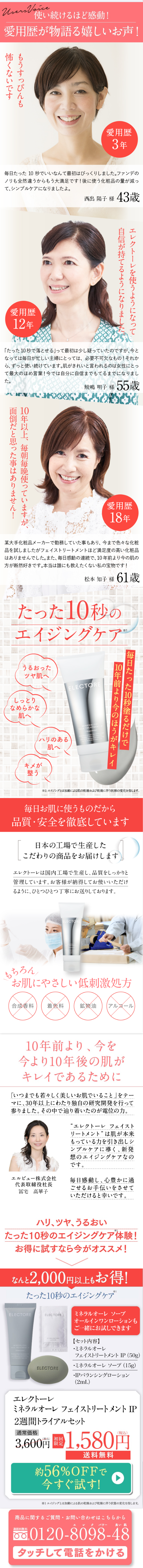  Users Voice 使い続けるほど感動! 愛用歴が物語る嬉しいお声! 怖くないです もうすっぴんも 【愛用歴 3年 毎日たった10秒でいいなんて最初はびっくりしました。ファンデの ノリも全然違うからもう大満足です! 後に使う化粧品の量が減っ て、シンプルケアになりましたよ。 愛用歴 12年 西出 陽子 様 43歳 自信が持てるようになりました。 エレクトーレを使うようになって 「たった10秒で落とせる」って最初は少し疑っていたのですが、今と なっては毎日が忙しい主婦にとっては、必要不可欠なもの!それか ら、ずっと使い続けています。肌がきれいと言われるのは女性にとっ て最大のほめ言葉! 今では自分に自信までもてるまでになりまし た。 面倒だと思った事はありません! 10年以上、毎朝毎晩使っていますが、 鮫嶋 明子 様 55歳 愛用歴 18年 某大手化粧品メーカーで勤務していた事もあり、今まで色々な化粧 品を試しましたがフェイストリートメントほど満足度の高い化粧品 はありませんでした。 また、 毎日感動の連続で、 10年前より今の肌の 方が断然好きです。 本当は誰にも教えたくない私の宝物です! 松本 知子 様 61歳 たった10秒の エイジングケア 1 うるおった ツヤ肌へ ELECTORE しっとり なめらかな 肌へ 「ハリのある 肌へ キメが 整う 毎日たった10秒塗るだけで 10年前より今のほうがキレイ ※1 エイジングとは加齢による肌の乾燥および乾燥に伴う状態の変化を指します。 毎日お肌に使うものだから 品質・安全を徹底しています 日本の工場で生産した こだわりの商品をお届けします エレクトーレは国内工場で生産し、品質をしっかりと 管理しています。 お客様が納得してお使いいただけ るように、ひとつひとつ丁寧にお送りしております。 ELECTOR もちろん お肌にやさしい低刺激処方 合成香料 着色料 鉱物油 アルコール 10年前より、 今を 今より10年後の肌が キレイであるために 「いつまでも若々しく美しいお肌でいること」をテー マに、30年以上にわたり独自の研究開発を行って 参りました。 その中で辿り着いたのが電位の力。 “エレクトーレフェイスト リートメント”は肌が本来 もっている力を引き出しシ ンプルケアに導く、 新発 想のエイジングケアなの です。 エルビュー株式会社 毎日感動し、 心豊かに過 代表取締役社長 冨宅 高華子 ごせるお手伝いをさせて いただけると幸いです。 ハリ、ツヤ、うるおい たった10秒のエイジングケア体験! お得に試すなら今がオススメ! なんと 2,000円以上もお得! たった10秒のエイジングケア ELECTORE ELECTORE L MINERALORE FACE TREATMENT 110 seconds) 9328 ELECTORE ※1 ミネラルオーレ ソープ オールインワンローションも ご一緒にお試しできます 【セット内容】 ミネラルオーレ フェイストリートメント IP (50g) ・ミネラルオーレ ソープ (15g) ・IPバランシングローション (2mL) エレクトーレ ミネラルオーレフェイストリートメント IP 2週間トライアルセット 通常価格 (税込) 初回 3,600円 限定 1,580円 送料無料 約56%OFFで 今すぐ試す! ※1 エイジングとは加齢による肌の乾燥および乾燥に伴う状態の変化を指します。 商品に関するご質問・お問い合わせはこちらから エレク パワー 良い肌 通話料無料 0120-8098-48 タッチして電話をかける 