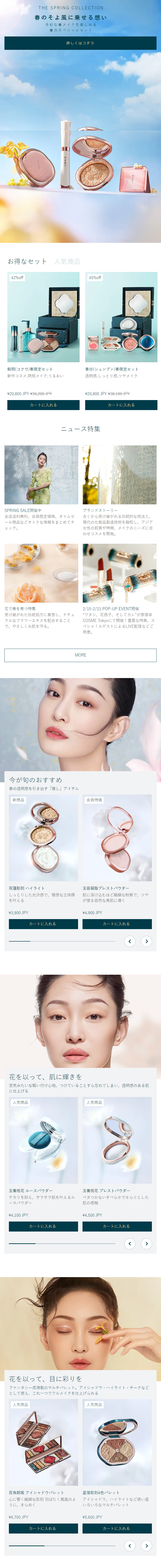  THE SPRING COLLECTION 春のそよ風に乗せる想い 多彩な春メイクを楽しめる 春のスペシャルセット 詳しくはコチラ 018 お得なセット 人気商品 42%off 45%off 穀雨 (コクウ) 春限定セット 春分(シュンブン)春限定セット 新作コスメ,時短メイク, うるおい 透明感,しっとり感 ツヤメイク ¥20,800 JPY ¥36,200 JPY ¥20,800 JPY ¥38,100 JPY カートに入れる カートに入れる ニュース特集 SPRING SALE開催中 全店送料無料、会員限定価格、 タイムセ ール商品などオトクな情報をまとめてチ ェック。 ブランドストーリー 古くから受け継がれる伝統的な技法と、 現代の化粧品製造技術を融和し、アジア 女性の肌質や特徴、メイクのニーズに合 わせコスメを開発。 花で美を育つ特集 受け継がれた伝統処方に着想し、 ナチュ ラルなフラワーエキスを配合すること で、やさしくお肌を守る。 2/15-2/21 POP-UP EVENT開催 “ワタシ、花西子、 そしてカレ”が原宿@ COSME Tokyoにて開催! 豊富な特典、ス ペシャルゲストによるLIVE配信などご 用意。 MORE 今が旬のおすすめ 春の透明感を引き出す「推し」アイテム 新商品 会員特価 双蓮彫刻 ハイライト 玉容凝脂プレストパウダー しっとりした光沢感で、 理想な立体顔 を叶える 肌に溶け込むほど繊細な粉質で、ツヤ が宿る自然な美肌に導く ¥3,900 JPY ¥4,900 JPY カートに入れる カートに入れる 花を以って、肌に輝きを 空気みたいな軽い付け心地、 つけていることすら忘れてしまい、透明感のある肌 に仕上げる 人気商品 玉養桃花 ルースパウダー 人気商品 玉養桃花 プレストパウダー かないすべらかでさらりとした テカリを抑え、サラサラ肌を叶えるル ベタつ ースパウダー 肌の感触 ¥4,100 JPY ¥4,500 JPY カートに入れる カートに入れる 花を以って、目に彩りを ファンタシー感満載のマルチパレット。アイシャドウ・ハイライト・チークなど として使え、これ一つでフルメイクを仕上げられる 人気商品 百鳥朝鳳 アイシャドウパレット 心に響く繊細な彫刻 羽ばたく鳳凰のよ うに、きらめく ¥6,700 JPY 人気商品 星宿彫刻4色パレット アイシャドウ、ハイライトなど使い道 いろいろなマルチパレット ¥5,600 JPY カートに入れる カートに入れる 