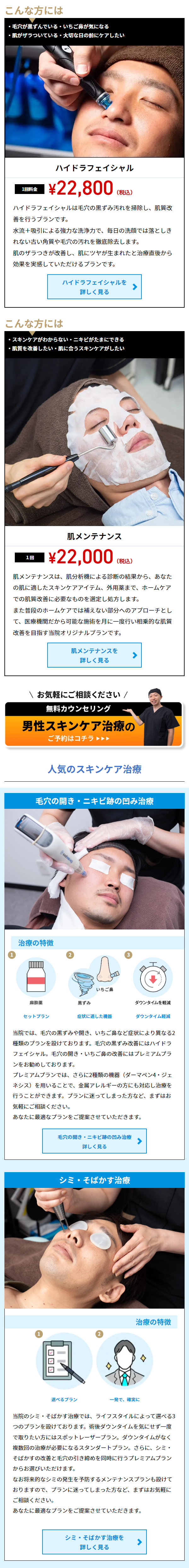  こんな方には ・毛穴が黒ずんでいる・いちご鼻が気になる ・肌がザラついている 大切な日の前にケアしたい ハイドラフェイシャル 1回料金 ¥22,800 (税込) ハイドラフェイシャルは毛穴の黒ずみ汚れを掃除し、肌質改 善を行うプランです。 水流+吸引による強力な洗浄力で、 毎日の洗顔では落としき れない古い角質や毛穴の汚れを徹底除去します。 肌のザラつきが改善し、 肌にツヤが生まれたと治療直後から 効果を実感していただけるプランです。 ハイドラフェイシャルを 詳しく見る こんな方には ・スキンケアがわからない ニキビがたまにできる ・肌質を改善したい 肌に合うスキンケアがしたい 1回 肌メンテナンス ¥22,000 (税込) 肌メンテナンスは、 肌分析機による診断の結果から、あなた の肌に適したスキンケアアイテム、 外用薬まで、 ホームケア での肌質改善に必要なものを選定し処方します。 また普段のホームケアでは補えない部分へのアプローチとし て、医療機関だから可能な施術を月に一度行い相乗的な肌質 改善を目指す当院オリジナルプランです。 肌メンテナンスを 詳しく見る お気軽にご相談ください / 無料カウンセリング 男性スキンケア治療の ご予約はコチラ 人気のスキンケア治療 毛穴の開き・ニキビ跡の凹み治療 治療の特徴 @vadong 2 I いちご鼻 麻醉藥 黒ずみ ダウンタイムを軽減 セットプラン 症状に適した機器 ダウンタイム軽減 当院では、毛穴の黒ずみや開き、 いちご鼻など症状により異なる2 種類のプランを設けております。 毛穴の黒ずみ改善にはハイドラ フェイシャル。 毛穴の開き いちご鼻の改善にはプレミアムプラ ンをお勧めしております。 プレミアムプランでは、さらに2種類の機器(ダーマペン4・ジェ ネシス)を用いることで、 金属アレルギーの方にも対応し治療を 行うことができます。 プランに迷ってしまった方など、 まずはお 気軽にご相談ください。 あなたに最適なプランをご提案させていただきます。 毛穴の開き・ニキビ跡の凹み治療 詳しく見る シミ・そばかす治療 治療の特徴 選べるプラン 一発で、確実に 当院のシミ・そばかす治療では、ライフスタイルによって選べる3 つのプランを設けております。 術後ダウンタイムを気にせず一度 で取りたい方にはスポットレーザープラン。 ダウンタイムがなく 複数回の治療が必要になるスタンダートプラン。 さらに、 シミ・ そばかすの改善と毛穴の引き締めを同時に行うプレミアムプラン からお選びいただけます。 なお将来的なシミの発生を予防するメンテナンスプランも設けて おりますので、プランに迷ってしまった方など、まずはお気軽に ご相談ください。 あなたに最適なプランをご提案させていただきます。 シミ・そばかす治療を 詳しく見る 