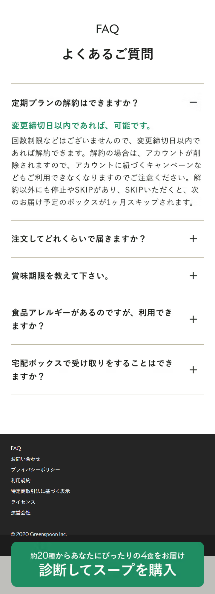  FAQ よくあるご質問 定期プランの解約はできますか? 変更締切日以内であれば、 可能です。 回数制限などはございませんので、 変更締切日以内で あれば解約できます。 解約の場合は、 アカウントが削 除されますので、 アカウントに紐づくキャンペーンな どもご利用できなくなりますのでご注意ください。 解 約以外にも停止やSKIPがあり、 SKIPいただくと、 次 のお届け予定のボックスが1ヶ月スキップされます。 注文してどれくらいで届きますか? + 賞味期限を教えて下さい。 食品アレルギーがあるのですが、 利用でき ますか? 宅配ボックスで受け取りをすることはでき ますか? FAQ お問い合わせ プライバシーポリシー 利用規約 特定商取引法に基づく表示 ライセンス 運営会社 ©2020 Greenspoon Inc. 約20種からあなたにぴったりの4食をお届け 診断してスープを購入 + + + 