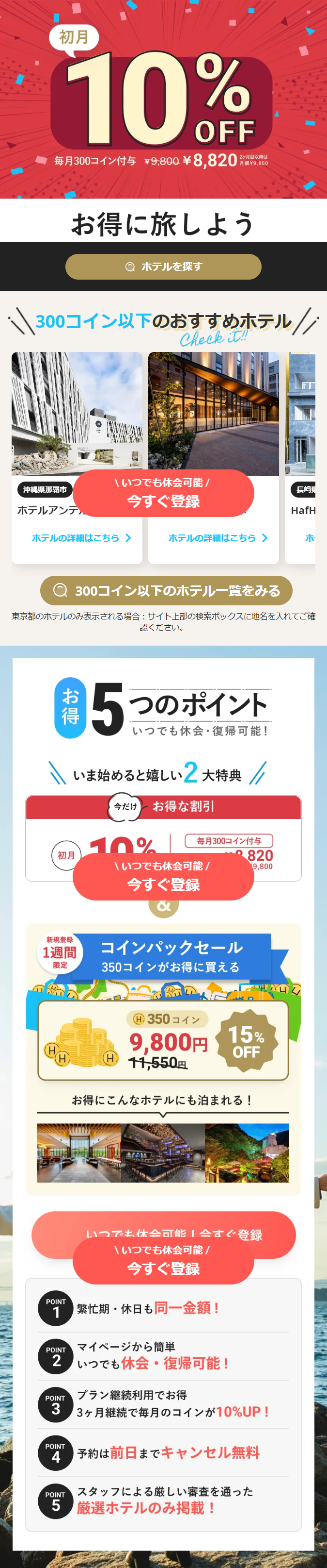  初月 10% OFF 毎月300コイン付与 ¥9,800 ¥8,820 2ヶ月目以降は 月額 ¥9,800 お得に旅しよう Q ホテルを探す 300コイン以下のおすすめホテル// Check it!! いつでも休会可能/ 沖縄県那覇市 長崎県 今すぐ登録 ホテルアンテ HafH ホテルの詳細はこちら > ホテルの詳細はこちら > 木 300コイン以下のホテル一覧をみる 東京都のホテルのみ表示される場合 サイト上部の検索ボックスに地名を入れてご確 認ください。 お得 5つのポイント いつでも休会復帰可能! いま始めると嬉しい2大特典 今だけ お得な割引 10% 毎月300コイン付与 初月 820 いつでも休会可能/ 9,800 今すぐ登録 新規登録 1週間 限定 コインパックセール 350コインがお得に買える H 350 コイン 9,800円 15% OFF (H H 11,550円 お得にこんなホテルにも泊まれる! いつでも休会可能!今すぐ登録 いつでも休会可能/ 今すぐ登録 POINT 1 | 繁忙期・休日も同一金額! POINT マイページから簡単 2 いつでも休会復帰可能! POINT プラン継続利用でお得 3 POINT 3ヶ月継続で毎月のコインが10%UP! 4予約は前日までキャンセル無料 POINT スタッフによる厳しい審査を通った 5 厳選ホテルのみ掲載! 