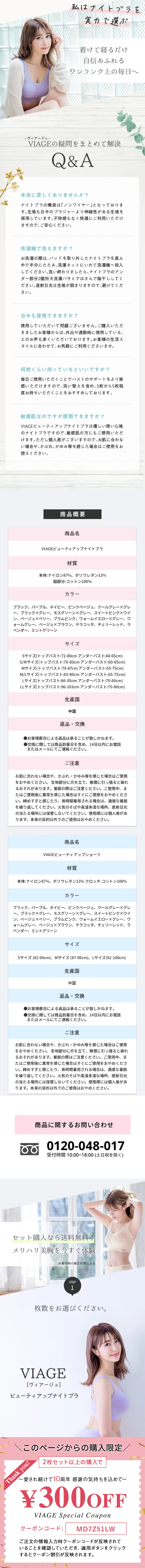  私はナイトブラを 実力で選ぶ 着けて寝るだけ 自信あふれる ワンランク上の毎日へ -ヴィアージュー VIAGEの疑問をまとめて解決 Q&A 本当に苦しくありませんか? ナイトブラの構造は「ノンワイヤー」 となっておりま す。 生地も日中のブラジャーより伸縮性がある生地を 採用しています。 不快感もなく快適にご利用いただけ ますので、ご安心ください。 洗濯機で洗えますか? お洗濯の際は、パッドを取り外したナイトブラを真ん 中で半分にたたみ、洗濯ネットにいれて洗濯機へ投入 してください。洗い終わりましたら、 ナイトブラのアン ダー部分2箇所を洗濯バサミではさんで陰干ししてく ださい。 直射日光は生地が弱まりますので、避けてくだ さい。 日中も使用できますか? 使用していただいて問題ございません。 ご購入いただ きましたお客様からは、外出や通勤時に使用している、 とのお声も多くいただいております。 お客様の生活ス タイルに合わせて、 お気軽にご利用くださいませ。 何枚くらい持っているといいですか? 毎日ご使用いただくことでバストのサポートをより実 感いただけますので、洗い替えを含め、3枚から5枚程 度お持ちいただくことをおすすめしております。 敏感肌なのですが使用できますか? VIAGE ビューティアップナイトブラは優しい使い心地 のナイトブラですので、敏感肌の方にもご使用いただ けます。ただし個人差がございますので、 お肌に合わな い場合や、かぶれ、かゆみ等を感じた場合はご使用をお 控えください。 商品概要 商品名 VIAGE ビューティアップナイトブラ 材質 本体:ナイロン87%、ポリウレタン13% 脇部分:コットン100% カラー ブラック、パープル、ネイビー、ピンクベージュ、 クールグレー×グレ 一、 ブラック×グレー、 モスグリーン×グレー スイートピンク×ワイ ン、ベージュ×ベリー、 プラムピンク、ウォームイエロー×グレー、ウ オームグレー、ベージュ×ブラウン、 テラコッタ、 チェリーレッド、 ラ ベンダー、ミントグリーン サイズ Sサイズ(トップバスト:72-80cm アンダーバスト:60-65cm) S/Mサイズ(トップバスト:76-83cm アンダーバスト:60-65cm) Mサイズ(トップバスト:79-87cm アンダーバスト:65-75cm) M/Lサイズ(トップバスト:83-90cm アンダーバスト:65-75cm) Lサイズ(トップバスト:86-95cm アンダーバスト:70-80cm) LLサイズ(トップバスト:96-103cm アンダーバスト:75-80cm) 生産国 中国 返品・交換 ●お客様都合による返品は承ることが致しかねます。 ●交換に関しては商品到着日を含め、14日以内にお電話 またはメールにてご連絡ください。 ご注意 お肌に合わない場合や、かぶれ・かゆみ等を感じた場合はご使用 をおやめください。 生地部分に爪を立て、 無理に引っ張ると破れ るおそれがあります。 着脱の際はご注意ください。 ご使用中、 ま たはご使用後に異常を感じた場合はすぐにご使用をおやめくださ い。 締めすぎと感じたり、 長時間着用される場合は、適度な着脱 を繰り返してください。 火気のそばや高温多湿な場所、直射日光 の当たる場所には保管しないでください。 使用感には個人差があ ります。 本来の目的以外でのご使用はおやめください。 商品名 VIAGE ビューティアップショーツ 材質 本体:ナイロン87%、ポリウレタン13% クロッチ:コットン100% カラー ブラック、パープル、ネイビー、 ピンクベージュ、 クールグレー×グレ 一、 ブラック×グレー、 モスグリーン×グレー、 スイートピンク×ワイ ン、ベージュ×ベリー、プラムピンク、ウォームイエロー×グレー、ウ オームグレー、ベージュ×ブラウン、 テラコッタ、 チェリーレッド、 ラ ベンダー、ミントグリーン サイズ Sサイズ (82-90cm)、 Mサイズ (87-95cm)、Lサイズ(92-100cm) 生産国 中国 返品・交換 ●お客様都合による返品は承ることが致しかねます。 ●交換に関しては商品到着日を含め、 14日以内にお電話 またはメールにてご連絡ください。 ご注意 お肌に合わない場合や、かぶれ・かゆみ等を感じた場合はご使用 をおやめください。 生地部分に爪を立て、 無理に引っ張ると破れ るおそれがあります。 着脱の際はご注意ください。 ご使用中、 ま たはご使用後に異常を感じた場合はすぐにご使用をおやめくださ い。 締めすぎと感じたり、 長時間着用される場合は、適度な着脱 を繰り返してください。 火気のそばや高温多湿な場所、直射日光 の当たる場所には保管しないでください。 使用感には個人差があ ります。 本来の目的以外でのご使用はおやめください。 商品に関するお問い合わせ 0120-048-017 受付時間 10:00~18:00 (土日祝を除く) セット購入なら送料無料! メリハリ美胸を今すぐ体験 ※着用時の補正効果による STEP 1 枚数をお選びください。 VIAGE [ヴィアージュ] ビューティアップナイトブラ 012 このページからの購入限定/ Thank you! 2枚セット以上の購入で ~愛され続けて10周年感謝の気持ちを込めて~ ¥300OFF VIAGE Special Coupon クーポンコード: MD7Z51LW ご注文の情報入力時クーポンコードが反映されて いることを確認していただき、 適用ボタンをクリック するとクーポン割引が反映されます。 