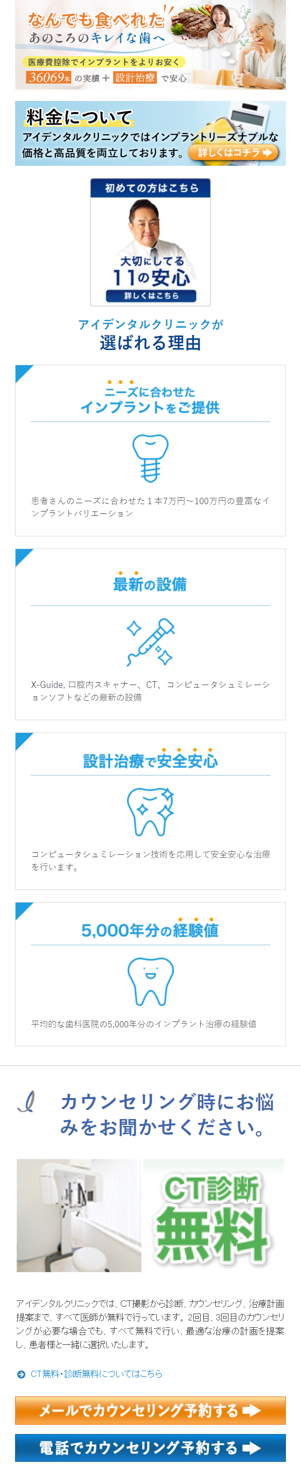  なんでも食べれた あのころのキレイな歯へ 医療費控除でインプラントをよりお安く 36069本 の実績 + 設計治療で安心 料金について アイデンタルクリニックではインプラントリーズナブルな 価格と高品質を両立しております。 詳しくはコチラ 初めての方はこちら 大切にしてる 11の安心 詳しくはこちら アイデンタルクリニックが 選ばれる理由 ... ニーズに合わせた インプラントをご提供 患者さんのニーズに合わせた1本7万円~100万円の豊富なイ ンプラントバリエーション 最新の設備 X-Guide, 口腔内スキャナー、CT、コンピュータシュミレーシ ョンソフトなどの最新の設備 設計治療で安全安心 コンピュータシュミレーション技術を応用して安全安心な治療 を行います。 5,000年分の経験値 平均的な歯科医院の5,000年分のインプラント治療の経験値 Q カウンセリング時にお悩 みをお聞かせください。 CT診断 無料 アイデンタルクリニックでは、CT撮影から診断、カウンセリング、治療計画 提案まで、すべて医師が無料で行っています。 2回目、3回目のカウンセリ ングが必要な場合でも、すべて無料で行い、最適な治療の計画を提案 し、患者様と一緒に選択いたします。 3 CT無料診断無料についてはこちら メールでカウンセリング予約する 電話でカウンセリング予約する 