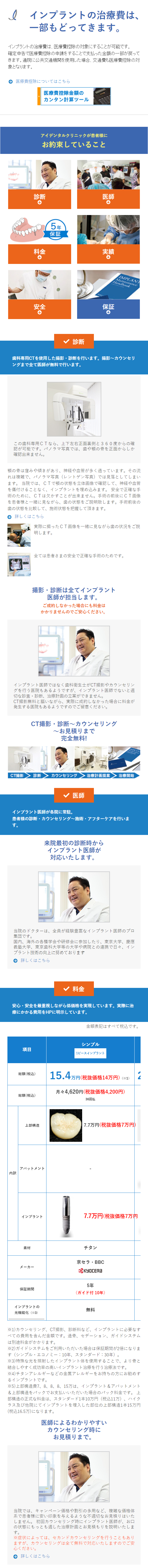  l インプラントの治療費は、 一部もどってきます。 インプラントの治療費は、医療費控除の対象にすることが可能です。 確定申告で医療費控除の申請をすることで支払った金額の一部が戻って きます。 通院に公共交通機関を使用した場合、 交通費も医療費控除の対 象となります。 医療費控除についてはこちら 医療費控除金額の カンタン計算ツール アイデンタルクリニックが患者様に お約束していること 診断 医師 料金 LO 15年 保証 実績 1 IMPLAN Maintenance Handbook 安全 保証 1 診断 歯科専用CTを使用した撮影・診断を行います。 撮影~カウンセリ ングまで全て医師が無料で行います。 この歯科専用CTなら、上下左右正面裏側と360度からの確 認が可能です。 パノラマ写真では、歯や顎の骨を正面からしか 確認出来ません。 顎の骨は窪みや傾きがあり、 神経や血管が多く通っています。 その流 れは複雑で、パノラマ写真(レントゲン写真)では見落としてしまい ます。 当院では、CTで顎の状態を立体画像で確認して、神経や血管 を傷付けることなく、インプラントを埋め込みます。 安全で正確な手 術のために、CTは欠かすことが出来ません。手術の前後にCT画像 を患者様と一緒に見ながら、歯の状態をご説明致します。手術前後の 歯の状態を比較して、 施術状態を把握して頂きます。 詳しくはこちら 実際に撮ったCT画像を一緒に見ながら歯の状況をご説 明します。 全ては患者さまの安全で正確な手術のためです。 撮影・診断は全てインプラント 医師が担当します。 ご成約しなかった場合にも料金は かかりませんのでご安心ください。 インプラント医師ではなく歯科衛生士がCT撮影やカウンセリン グを行う医院もあるようですが、インプラント医師でないと適 切な診査・診断、治療計画の立案ができません。 CT撮影無料と謳いながら、 実際に成約しなかった場合に料金が 発生する医院もあるようですのでご留意ください。 CT撮影・診断~カウンセリング ~お見積りまで 完全無料! IMPLAN CT撮影 診断 カウンセリング 治療計提案 治療開始 インプラント医師が各院に常駐。 医師 患者様の診断・カウンセリング~施術・アフターケアを行いま す。 来院最初の診断時から インプラント医師が 対応いたします。 当院のドクターは、全員が経験豊富なインプラント医師のプロ 集団です 。 国内、海外の各種学会や研修会に参加したり、 東京大学、慶應 義塾大学、東京歯科大学等の大学や病院との連携で日々、イン プラント技術の向上に努めております 詳しくはこちら ▼ 料金 安心・安全を最重視しながら低価格を実現しています。 実際に治 療にかかる費用をHPに明示しています。 金額表記はすべて税込です。 シンプル 項目 1ピースインプラント 総額(税込) 総額(税込) 上部構造 アバットメント 内訳 インプラント 素材 メーカー 15.4万円 (税抜価格14万円)(※1) 月々4,620円 (税抜価格4,200円) 36回払 7.7万円 (税抜価格7万円) 7.7万円 (税抜価格7万円 チタン 京セラBBC Kyocera 5年 保証期間 (ガイド付 10年) インプラントの 光機能化 (3) 無料 ※1)カウンセリング、 CT撮影、 診断料など、インプラントに必要なす べ は 造骨、 セデーション、ガイドシステム ての費用を含んだ金額です。 別途料金がかかります。 ※2)ガイドシステムをご利用いただいた場合は保証期間が2倍になりま す(シンプル・エコノミー:10年、 スタンダード:30年)。 ※3)特殊な光を照射したインプラント体を使用することで、より骨と 結合しやすく成功率の高いインプラント治療を行う治療法です。 ※4) チタンアレルギーなどの金属アレルギーをお持ちの方にお勧めす るインプラントです。 ※5)上部構造費7、8、8、8、15万は、インプラント&アバットメント & 上 上 部構造をパックでお支払いいただいた場合のパック料金です。 部構造の正式な料金は、 スタンダード1本10万円 (税込11万)、ハイク ラス及び他院にてインプラントを埋入した部位の上部構造1本15万円 (税込16.5万)になります。 医師によるわかりやすい カウンセリング時に お見積りまで。 当院では、キャンペーン価格や割引の多用など、複雑な価格体 系で患者様に安い印象を与えるような不適切なお見積りはいた しません。 初回カウンセリング時にインプラント医師が、お口 の状態にもっとも適した治療計画とお見積もりを説明いたしま す。 ※症状によっては、セカンドカウンセリングを行うこともあり ますが、カウンセリングは全て無料で対応いたしますのでご安 心ください。 詳しくはこちら 