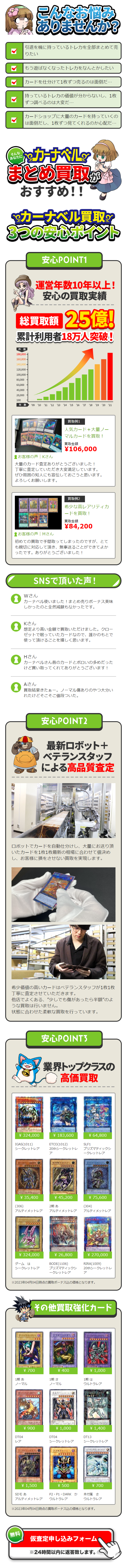  こんなお悩み ありませんか? 引退を機に持っているトレカを全部まとめて売 りたい もう遊ばなくなったトレカをなんとかしたい カードを仕分けて1枚ずつ売るのは面倒だ・・・ |持っているトレカの価値が分からないし、1枚 ずつ調べるのは大変だ..... カードショップに大量のカードを持っていくの は面倒だし、1枚ずつ見てくれるのか心配だ・・・ そんな あなたに カーナベル まとめ買取が おすすめ!! ※カーナベル買取!! 3つの安心ポイント 安心POINT1 運営年数10年以上! 安心の買取実績 総買取額 25億! 累計利用者18万人突破! 件数 180,000- 160,000- 140,000- 120,000 100,000 80,000 60,000 40,000 20,000 100 年数 '09 '10 '11 '12 '13 '14 '15 '16 '17 18 19 20 21 買取例1 人気カード+大量ノー マルカードを買取! お客様の声| Kさん 買取金額 ¥106,000 大量のカード査定ありがとうございました! 丁寧に査定していただき大変満足しています。 ぜひ周囲の知人にも宣伝しておこうと思います。 よろしくお願いします。 買取例2 希少な高レアリティカ ードを買取! 買取金額 お客様の声|Mさん ¥84,200 初めての買取で手間取ってしまったのですが、とて も親切に対応して頂き、 無事送ることができてよか ったです。ありがとうございました! SNSで頂いた声! Wさん カーナベル使いました! まとめ売りボーナス美味 しかったのと全然減額もなかったです。 Kさん 想定より高い金額で買取いただけました。 クロー ゼットで眠っていたカードなので、誰かのもとで 使って頂けることを嬉しく思います。 Hさん i カーナベルさん昔のカードとボロいの多めだった けど買い取ってくれてありがとうございます! Aさん 買取結果きたぁー。 ノーマル傷ありのやつ大分い れたけどそこそこ値段ついた。 安心 POINT2 最新ロボット+ ベテランスタッフ による高品質査定 geunlik ロボットでカードを自動仕分けし、大量にお送り頂 いたカードを1枚1枚最新の相場に合わせて値決め し、お客様に損をさせない買取を実現します。 希少価値の高いカードはベテランスタッフが1枚1枚 丁寧に査定させていただきます。 他店でよくある、 "少しでも傷があったら半額”のよ うな買取は行いません。 状態に合わせた柔軟な買取を行っています。 安心 POINT3 業界トップクラスの 高価買取 |Evil Twin リィク ¥ 324,000 IGAS(1011) シークレットレア ¥ 183,600 ETCO (1012) 20thシークレットレ ア ¥ 64,800 SLF1 プリズマティックシ ークレットレア 暗黒騎士カイア カオス・ソルジャ 0000000 ¥ 35,400 ¥ 45,200 (306) 2期あ アルティメットレア アルティメットレア ¥ 75,600 (304) アルティメットレア 白の女エクレシア ¥ 324,000 ゲームは シークレットレア ¥ 26,800 BODE (1106) プリズマティックシ ークレットレア ¥ 270,000 RIRA(1009) 20thシークレットレ ア ※2023年04月04日時点の買取ボーナス込の価格となります。 その他買取強化カード ヴィシュワ・ランディー ソウル・ハンター D111 ¥ 700 あ 1期さ ノーマル ノーマル DT04 レア ¥ 900 ¥400 義持つアルキルス ဘဘ ¥ 1,000 1期は ウルトラレア ¥ 1,000 DT04 シークレットレア DT13 ¥ 1,400 シークレットレア ヴィクトリー・ドラゴン コスモクイーン 00000000 シューティング・クェーサー・ドラゴン သဘာ ¥ 1,500 SDモあ ¥ 500 P2P1 DARK か アルティメットレア ウルトラレア ¥ 700 本付属さ ウルトラレア ※2023年04月04日時点の買取ボーナス込の価格となります。 【無料 仮査定申し込みフォーム ※24時間以内に返答致します。 