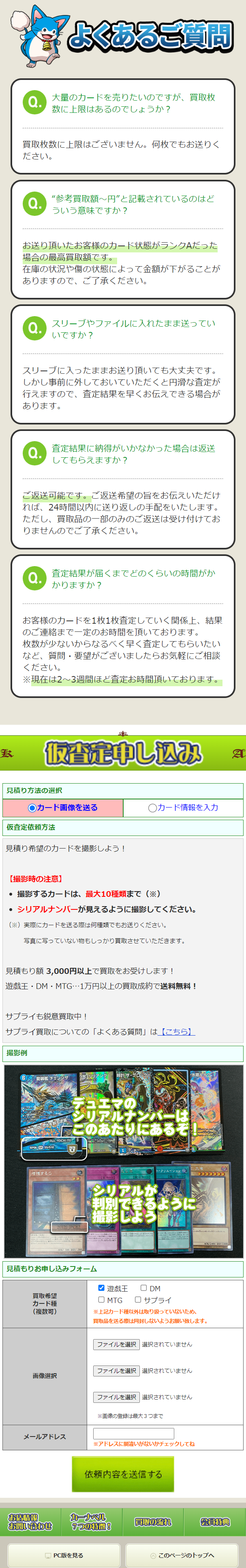  よくあるご質問 Q. 大量のカードを売りたいのですが、買取枚 数に上限はあるのでしょうか? 買取枚数に上限はございません。 何枚でもお送りく ださい。 Q. “参考買取額~円”と記載されているのはど ういう意味ですか? お送り頂いたお客様のカード状態がランクAだった 場合の最高買取額です。 在庫の状況や傷の状態によって金額が下がることが ありますので、ご了承ください。 Q. スリーブやファイルに入れたまま送ってい いですか? スリーブに入ったままお送り頂いても大丈夫です。 しかし事前に外しておいていただくと円滑な査定が 行えますので、 査定結果を早くお伝えできる場合が あります。 Q. 査定結果に納得がいかなかった場合は返送 してもらえますか? ご返送可能です。 ご返送希望の旨をお伝えいただけ れば、24時間以内に送り返しの手配をいたします。 ただし、 買取品の一部のみのご返送は受け付けてお りませんのでご了承ください。 Q. 査定結果が届くまでどのくらいの時間がか かりますか? お客様のカードを1枚1枚査定していく関係上、結果 のご連絡まで一定のお時間を頂いております。 枚数が少ないからなるべく早く査定してもらいたい など、質問・要望がございましたらお気軽にご相談 ください。 ※現在は2~3週間ほど査定お時間頂いております。 K 仮査定申し込み 見積り方法の選択 ○カード画像を送る ○カード情報を入力 仮査定依頼方法 見積り希望のカードを撮影しよう! 【撮影時の注意】 • 撮影するカードは、 最大10種類まで (※) · シリアルナンバーが見えるように撮影してください。 (※)実際にカードを送る際は何種類でもお送りください。 写真に写っていない物もしっかり買取させていただきます。 見積もり額 3,000円以上で買取をお受けします! 遊戯王・DM・MTG・・・1万円以上の買取成約で送料無料! サプライも鋭意買取中! サプライ買取についての「よくある質問」は【こちら】 撮影例 装チェンジ 光・リリアングサ 水くナウ RP06 SR $5/$10 テラルナンバーは このあたりにあるぞ 増殖するG 2011-JPC82 カー シリアルが ト・クリエイション」 判別できるように 撮影しよう ATK 500 DEF/ 200 見積もりお申し込みフォーム 買取希望 カード種 (複数可) ▼ 遊戯王 □ DM MTG □ サプライ ※上記カード種以外は取り扱っていないため、 買取品を送る際は同封しないようお願い致します。 ファイルを選択 選択されていません ファイルを選択 選択されていません 画像選択 ファイルを選択 選択されていません ※画像の登録は最大3つまで メールアドレス ※アドレスに間違いがないかチェックしてね 依頼内容を送信する ATK/2400 DIF/2010 お店情報 カーナベル 買取の流れ お問い合わせ 会員特典 7つの特徴! PC版を見る このページのトップへ 