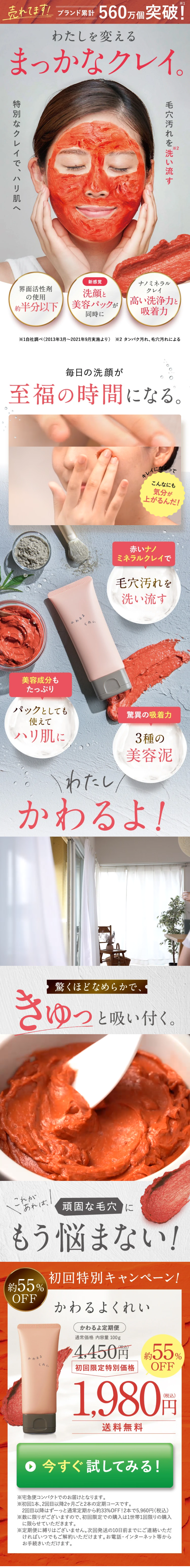  売れてます! ブランド累計560万個突破! わたしを変える まっかなクレイ。 *1 毛穴汚れを洗い流す 特別なクレイで、ハリ肌へ *2 新感覚 界面活性劑 の使用 洗顔と ナノミネラル クレイ 約半分以下 美容パックが 高い洗浄力と」 同時に 吸着力 ※1自社調べ(2013年3月~2021年9月実施より) 2 タンパク汚れ、毛穴汚れによる 毎日の洗顔が 至福の時間になる。 キレイって こんなにも 気分が 上がるんだ! かわるよ くれい 赤いナノ ミネラルクレイで 毛穴汚れを 洗い流す 美容成分も たっぷり パックとしても 使えて ハリ肌に \わたし 驚異の吸着力 3種の 美容泥 かわるよ! 驚くほどなめらかで、 きゅっと吸い付く。 これが あれば、 頑固な毛穴に もう悩まない! 約55% OFF かわるよ くれい 初回特別キャンペーン! かわるよくれい かわるよ定期便 通常価格 内容量 100g ¥4,450円 約55% 初回限定特別価格 OFF 1,980円 送料無料 ○ 今すぐ試してみる! ※宅急便コンパクトでのお届けとなります。 ※初回1本、2回目以降2ヶ月ごと2本の定期コースです。 2回目以降はずーっと通常定期から約33% OFF!2本で5,960円 (税込) ※数に限りがございますので、 初回限定での購入は1世帯1回限りの購入 に限らせていただきます。 ※定期便に縛りはございません。 次回発送の10日前までにご連絡いただ ければいつでもご解約いただけます。 お電話・インターネット等から お手続きいただけます。 