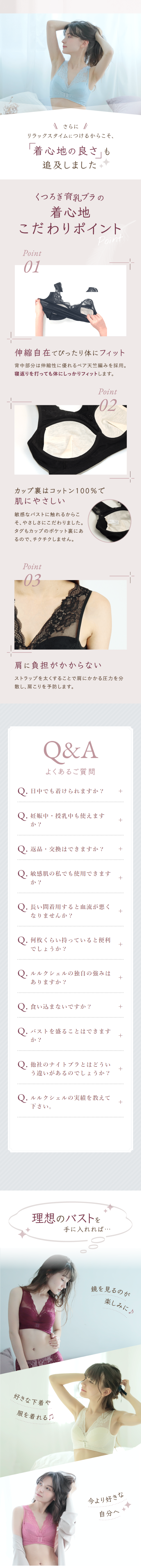  さらに / リラックスタイムにつけるからこそ、 「着心地の良さ」も 追及しました くつろぎ育乳ブラの 着心地 こだわりポイント Point Point 01 伸縮自在でぴったり体にフィット 背中部分は伸縮性に優れるベア天竺編みを採用。 寝返りを打っても体にしっかりフィットします。 Point 02 カップ裏はコットン100%で 肌にやさしい 敏感なバストに触れるからこ そ、やさしさにこだわりました。 タグもカップのポケット裏にあ るので、チクチクしません。 Point 03 肩に負担がかからない ストラップを太くすることで肩にかかる圧力を分 散し、肩こりを予防します。 Q&A よくあるご質問 Q.日中でも着けられますか? + Q. 妊娠中・授乳中も使えます か? + Q. 返品・交換はできますか? + Q. 敏感肌の私でも使用できます か? + Q. 長い間着用すると血流が悪く + なりませんか? Q.何枚くらい持っていると便利 でしょうか? Q. ルルクシェルの独自の強みは ありますか? + + Q.食い込まないですか? + Q. バストを盛ることはできます か? + Q.他社のナイトブラとはどうい + う違いがあるのでしょうか? Q.ルルクシェルの実績を教えて + 下さい。 理想のバストを 手に入れれば・・・ 好きなや 服を着れる。 鏡を見るのが 楽しみに♪ 今より好きな 自分へ 