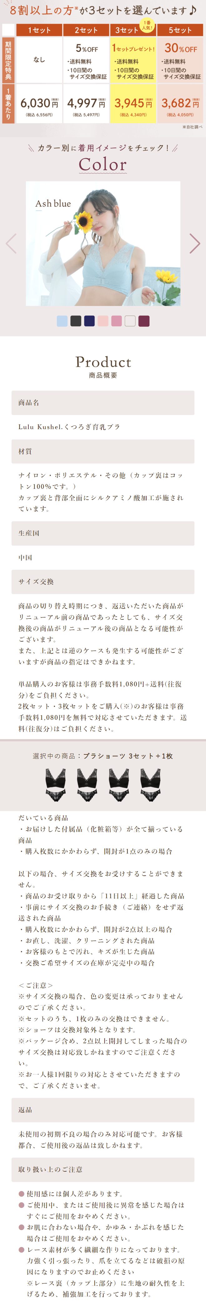  8割以上の方が3セットを選んでいます♪ 期間限定特典 1着あたり 1番 1セット 2セット 3セット 人気 5セット 5%OFF 1セットプレゼント! 30% OFF なし ・送料無料 ・送料無料 ・送料無料 10日間の サイズ交換保証 ・10日間の ・10日間の サイズ交換保証 サイズ交換保証 6,030円 4,997 円 3,945円 3,682円 (税込6,556円) (税込5,497円) (税込4,340円) (税込4,050円) ※自社調べ カラー別に着用イメージをチェック! // Color Ash blue 商品名 Product 商品概要 Lulu Kushel. くつろぎ育乳ブラ 材質 ナイロン・ポリエステル・その他 (カップ裏はコッ トン100%です。) カップ裏と背部全面にシルクアミノ酸加工が施され ています。 生產国 中国 サイズ交換 商品の切り替え時期につき、返送いただいた商品が リニューアル前の商品であったとしても、サイズ交 換後の商品がリニューアル後の商品となる可能性が ございます。 また、上記とは逆のケースも発生する可能性がござ いますが商品の指定はできかねます。 単品購入のお客様は事務手数料1,080円+送料(往復 分)をご負担ください。 2枚セット3枚セットをご購入 (※) のお客様は事務 手数料1,080円を無料で対応させていただきます。 送 料(往復分)はご負担ください。 選択中の商品: ブラショーツ 3セット+ 1枚 だいている商品 ・お届けした付属品(化粧箱等)が全て揃っている 商品 ・購入枚数にかかわらず、 開封が1点のみの場合 以下の場合、サイズ交換をお受けすることができま せん。 ・商品のお受け取りから「11日以上」経過した商品 ・事前にサイズ交換のお手続き (ご連絡)をせず返 送された商品 • ・購入枚数にかかわらず、 開封が2点以上の場合 ・お直し、洗濯、クリーニングされた商品 ・お客様のもとで汚れ、キズが生じた商品 ・交換ご希望サイズの在庫が完売中の場合 <ご注意> ※サイズ交換の場合、色の変更は承っておりません のでご了承ください。 ※セットのうち、1枚のみの交換はできません。 ※ショーツは交換対象外となります。 ※パッケージ含め、 2点以上開封してしまった場合の サイズ交換は対応致しかねますのでご注意くださ い。 ※お一人様1回限りの対応とさせていただきますの で、ご了承くださいませ。 返品 未使用の初期不良の場合のみ対応可能です。お客様 都合、ご使用後の返品は致しかねます。 取り扱い上のご注意 使用感には個人差があります。 ご使用中、またはご使用後に異常を感じた場合は すぐにご使用をおやめください。 お肌に合わない場合や、かゆみ・かぶれを感じた 場合はご使用をおやめください。 レース素材が多く繊細な作りになっております。 力強く引っ張ったり、爪を立てるなどは破損の原 因になりますのでお止めください ※レース裏(カップ上部分)に生地の耐久性を上 げるため、補強加工を行っております。 