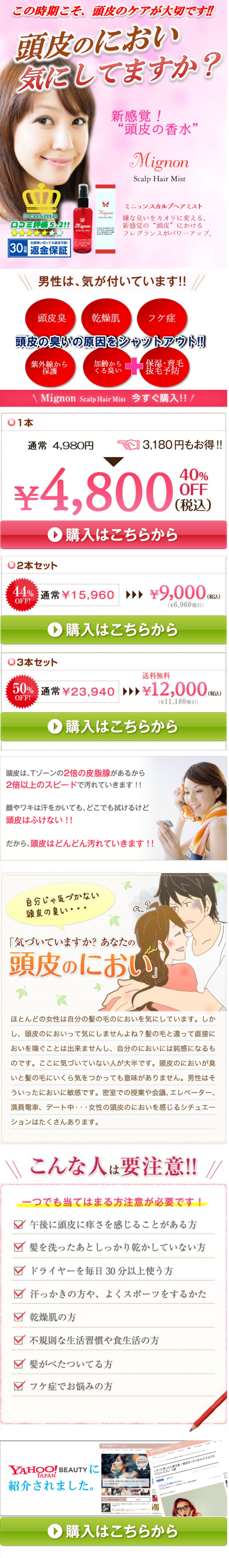  この時期こそ、頭皮のケアが大切です!! 頭皮のにおい 気にしてますか? 新感覚! “頭皮の香水” Mignon Scalp Hair Mist @cosme 口コミ評価 5.2!! Mignon 全部使い切っても返金可能! |30日返金保証 Scalp Hair Min Mignon Scalp Hair Mist ミニョンスカルプヘアミスト 嫌な臭いをカオリに変える、 新感覚の“頭皮” にかける フレグランスがパワーアップ。 男性は、気が付いています!!// 頭皮臭 乾燥肌 フケ症 頭皮の臭いの原因をシャットアウト!!! 紫外線から 保護 加齢から くる臭い 保湿・育毛 014 \Mignon Scalp Hair Mist 今すぐ購入!! / 通常 4,980円 3,180円もお得!! 40% OFF (税込) ¥4,800 2本セット 購入はこちらから 44% 通常¥15,960 ¥9,000 (税込) OFF! (¥6,960 割引) 購入はこちらから 03本セット 送料無料 50%¥23,940 ¥12,000 OFF! (¥11,180割引) 購入はこちらから (税込) 頭皮は、Tゾーンの2倍の皮脂腺があるから 2倍以上のスピードで汚れていきます!! 顔やワキは汗をかいても、どこでも拭けるけど 頭皮はふけない!! だから、頭皮はどんどん汚れていきます!! 自分じゃ気づかない 頭皮の臭い・・・ 「気づいていますか? あなたの 頭皮のにおい」 ほとんどの女性は自分の髪の毛のにおいを気にしています。 しか し、頭皮のにおいって気にしませんよね? 髪の毛と違って直接に おいを嗅ぐことは出来ませんし、 自分のにおいには鈍感になるも のです。 ここに気づいていない人が大半です。 頭皮のにおいが臭 いと髪の毛にいくら気をつかっても意味がありません。 男性はそ ういったにおいに敏感です。 密室での授業や会議、エレベーター、 満員電車、 デート中・・・ 女性の頭皮のにおいを感じるシチュエー ションはたくさんあります。 \\ こんな人は要注意!! 一つでも当てはまる方注意が必要です! ✓ 午後に頭皮に痒さを感じることがある方 髪を洗ったあとしっかり乾かしていない方 ✓ ドライヤーを毎日30分以上使う方 ✓ 汗っかきの方や、 よくスポーツをするかた 乾燥肌の方 不規則な生活習慣や食生活の方 ✓ 髪がべたついてる方 フケ症でお悩みの方 YAHOO! BEAUTY JAPAN 紹介されました。 YUGOMAUTY YAHOO! BEAUTY すってったら要注意のニオイをカットするデオ こ オトコの ドラントスプレー3 いとは? 購入はこちらから 