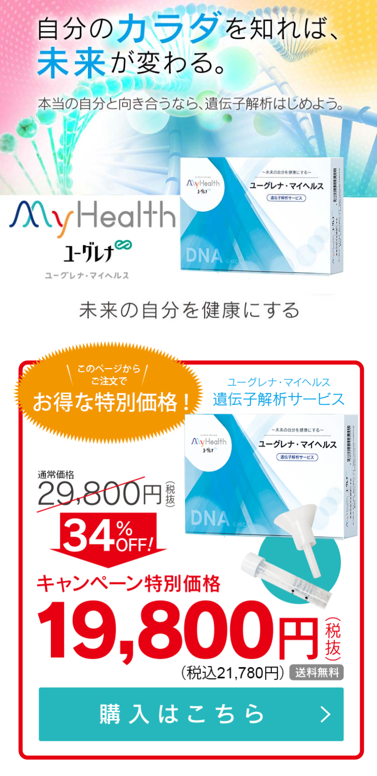  自分のカラダを知れば、 未来が変わる。 本当の自分と向き合うなら、遺伝子解析はじめよう。 ~未来の自分を健康にする~ AyHealth ユーグレナマイヘルス 遺伝子解析サービス My Health ユーグレナ DNA C ユーグレナ・マイヘルス 未来の自分を健康にする このページから | ご注文で ユーグレナ・マイヘルス お得な特別価格! 遺伝子解析サービス ~未来の自分を健康にする~ MyHealth ユーグレナ マイヘルス ユーグレナ 遺伝子解析サービス 通常価格 29,800円 税 34%OFFI DNA CHEC キャンペーン特別価格 19,800円 (税抜) (税込21,780円)送料無料 購入はこちら > 