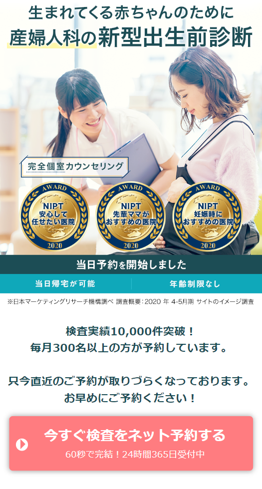  生まれてくる赤ちゃんのために 産婦人科の新型出生前診断 完全個室カウンセリング 28 AWARD NIPT CE AWARD NIPT AWARD NIPT 安心して 任せたい医院 先輩ママが おすすめの医院 妊娠時に おすすめの医 2020 2020 2020 当日予約を開始しました 当日帰宅が可能 年齢制限なし ※日本マーケティングリサーチ機構調べ調査概要: 2020年4-5月期 サイトのイメージ調査 検査実績10,000件突破! 毎月300名以上の方が予約しています。 只今直近のご予約が取りづらくなっております。 お早めにご予約ください! 今すぐ検査をネット予約する 60秒で完結! 24時間365日受付中 