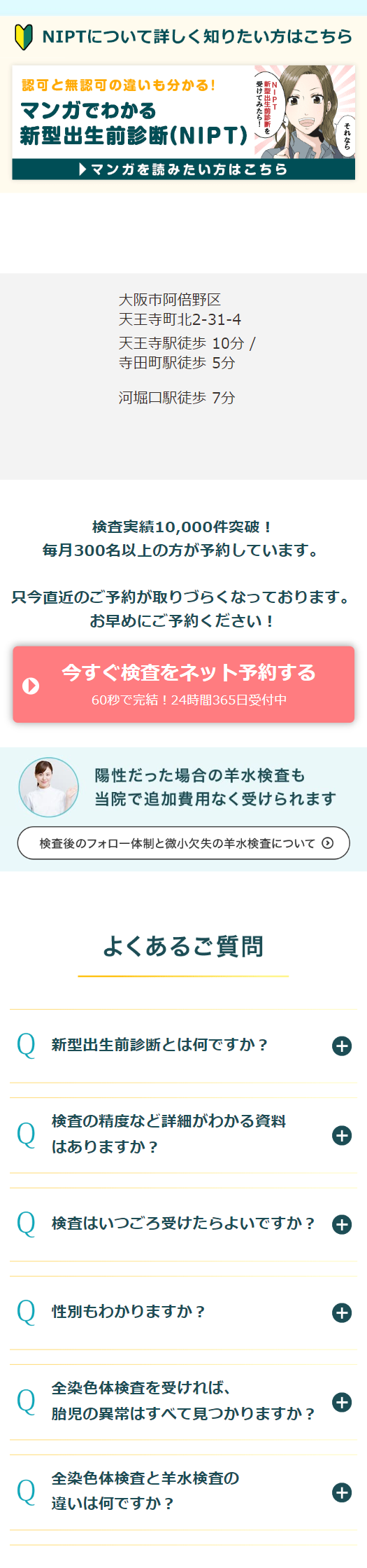  NIPTについて詳しく知りたい方はこちら 認可と無認可の違いも分かる! マンガでわかる 新型出生前診断 (NIPT) マンガを読みたい方はこちら 大阪市阿倍野区 天王寺町北2-31-4 天王寺駅徒歩10分/ 寺田町駅徒歩 5分 河堀口駅徒歩7分 検査実績10,000件突破! 毎月300名以上の方が予約しています。 只今直近のご予約が取りづらくなっております。 お早めにご予約ください! 今すぐ検査をネット予約する 60秒で完結!24時間365日受付中 陽性だった場合の羊水検査も 当院で追加費用なく受けられます 検査後のフォロー体制と微小欠失の羊水検査について よくあるご質問 Q 新型出生前診断とは何ですか? + 検査の精度など詳細がわかる資料 Q + はありますか? Q 検査はいつごろ受けたらよいですか? ++) Q 性別もわかりますか? + 全染色体検査を受ければ、 Q + 胎児の異常はすべて見つかりますか? 全染色体検査と羊水検査の Q + 違いは何ですか? 