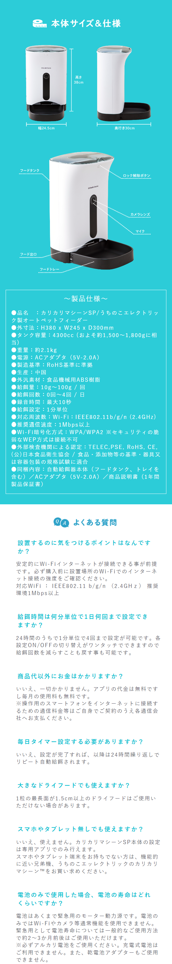  フードタンク フード出口 本体サイズ & 仕様 高さ 38cm 幅24.5cm 奥行き30cm フードトレー ロック解除ボタン Prebles カメラレンズ マイク ~製品仕様~ ■品名:カリカリマシーンSP/うちのこエレクトリッ ク製オートペットフィーダー ●外寸法:H380 x W245 xD300mm ●タンク容量: 4300cc (およそ約 1,500 ~ 1,800gに相 当) ● 重量 : 約 2.1kg ■電源:ACアダプタ (5V-2.0A) ●製造基準: RoHS基準に準拠 ● 生産:中国 ●外汎素材: 食品機械用ABS樹脂 ●給餌量: 10g~100g / 回 給餌回数:0回~4回 / 日 ■録音時間:最大10秒 ■給餌設定: 1分単位 ■対応周波数:Wi-Fi:IEEE802.11b/g/n (2.4GHz) ●推奨通信速度: 1Mbps以上 ●Wi-Fi暗号化方式:WPA/WPA2 セキュリティの脆 弱なWEP方式は接続不可 ●外部検査機関による認定:TELEC,PSE, RoHS, CE, (公)日本食品衛生協会 / 食品・添加物等の基準・器具又 は容器包装の規格試験に適合 ●同梱内容:自動給餌器本体 (フードタンク、トレイを 含む)/ACアダプタ (5V-2.0A) / 商品説明書(1年間 製品保証書) QA よくある質問 設置するのに気をつけるポイントはなんです か? 安定的にWi-Fiインターネットが接続できる事が前提 です。必ず購入前に設置場所のWi-Fiでのインターネ ット接続の強度をご確認ください。 対応WiFi : IEEE802.11 b/g/n (2.4GHz) 推奨 環境1Mbps以上 給餌時間は何分単位で1日何回まで設定でき ますか? 24時間のうちで1分単位で4回まで設定が可能です。各 設定 ON/OFFの切り替えがワンタッチでできますので 給餌回数を減らすことも戻す事も可能です。 商品代以外にお金はかかりますか? いいえ、一切かかりません。 アプリの代金は無料です し毎月の使用料も無料です。 ※操作用のスマートフォンをインターネットに接続す るための通信料金等はご自身でご契約のうえ各通信会 社へお支払ください。 毎日タイマー設定する必要がありますか? いいえ、設定が完了すれば、 以降は24時間繰り返しで リピート自動給餌されます。 大きなドライフードでも使えますか? 1粒の最長面が1.5cm以上のドライフードはご使用い ただけない場合があります。 スマホやタブレット無しでも使えますか? いいえ、使えません。 カリカリマシーンSP本体の設定 は専用アプリでのみ行えます。 スマホやタブレット端末をお持ちでない方は、機能的 に近い兄弟機、 うちのこエッレクトリックのカリカリ マシーンTMをお買い求めください。 電池のみで使用した場合、 電池の寿命はどれ くらいですか? 電池はあくまで緊急用のモーター動力源です。電池の みではWi-Fiやカメラ等通常機能を使用できません。 緊急用として電池寿命については一般的なご使用方法 で約2~3か月前後はご使用いただけます。 ※必ずアルカリ電池をご使用ください。 充電式電池は ご利用できません。 また、 乾電池アダプターもご使用 できません。 