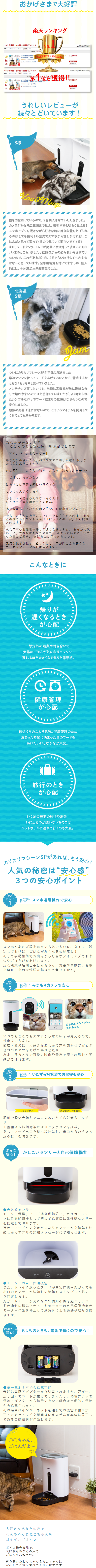  おかげさまで大好評 楽天ランキング ペット用食器・給水器・給餌器ランキング 期間: リアルタイム|デイリー | 園 1-8042 81-160 スマホ 1位 用自動機 日本メー ***** Ea-(371) エレクトリック RAKUTEN RANKING 17,800円 STAY ★お気に入り 2017年6月7日(水) (計日:5月29日~6月4日) ペット用食器・給水器・給餌器ランキング リアルタイム| デイリー| 1位を獲得!! 1-800-160 スマホ ットカ 用自動給機 日本メーカー1年保証サポ 1位 ***** Lea-(133) うちのエレクトリック din 2018年6月4日(月)更新(日:6月3日) • 17,800P 買い物かご ★お気に入り うれしいレビューが 続々とどいています! S様 secti Kou & Mungi 猫を2匹飼っているので、 2台購入させていただきました。 カメラがかなり広範囲まで見え、 薄明りでも明るく見える! スマホアプリを覗きながら好きな時に好きな量をあげられ るのはとても便利! 外出先でスマホから話しかければ、ご はんだと思って寄ってくるので見ていて面白いです (笑) また、フードタンク、 トレイが簡単に取り外して洗えるのも◎ いまのところ、倒したり給餌口からの盗み食いもされてい ないので、これがあれば1日、2日ぐらい旅行しても大丈夫 かなーと思っています。 緊急用電源も付いてますしね!個人 的には、十分満足出来る商品でした。 北海道 S様 ついにカリカリマシーンSPが手元に届きました! 早速マシンを使ってフードをあげてみたとかろ、 警戒するか ともなくもりもりと食べていました。 メンテナンス面においても、当初は高機能が故に複雑な作 りで壊れやすいのではと想像していましたが、よく考えられ たシンプルな作りでフード詰まりの故障はなさそうなので 安心しました。 類似の商品は他にはないので、こういうアイテムを開発して くれてとても助かります。 あなたが居ないとき 「ごはんのある安心感」をお届けします。 「ママ、パパ、 まだかなぁ」 あなたは小さいころ、パパやママの帰りが遅く寂しかっ たことはありますか? 外は薄暗く、 おうちで独り、おなかも減って、不安・・・ 「ごはん、 まだかなぁ」 はらぺこは不安と寂しい気持ちを とっても大きくします。 でも・・・猫ちゃんやワンちゃんは ひとりでご飯を用意できません。 鳴きながら、あなたを想い待つ、しか出来ないのです。 でも、おうちにカリカリマシーンSPさえあれば、あな たの猫ちゃんワンちゃんは「はらぺこの不安」から開放 されます! 急な用事やお仕事で帰りが遅くなるときも、 あなたの代 わりに、大好きなあなたの声で、 決まった時間に、 決ま った量のご飯をあげることができるのです。 元気な様子を見て、話しかけて、声が聞こえる安心を、 カリカリマシーンSPは届けます。 こんなときに 帰りが 遅くなるとき が心配 想定外の残業や付き合いで 犬猫のご 気になりソワソワ・・・ 遅れるほど大きくなる焦りと罪悪感。 co 健康管理 が心配 最近うちのこ太り気味。 健康管理のため 決まった時間に決まった量のフードを あげたいけどなかなか大変。 旅行のとき が心配 1・2泊の短期の旅行や出張。 外に出るのが嫌いなうちのコは ペットホテルに連れて行くのも大変。 カリカリマシーンSPがあれば、もう安心! 人気の秘密は “安心感” 3つの安心ポイント 安心 ポイント 1 スマホ遠隔操作で安心 スマホがあれば設定は家でも外でもOK。タイマー設 定しておけば、 ごはんが遅くなる心配無し! そして手動給餌で外出先から好きなタイミングでおや つやごほうびをあげれます。 急な残業や短期出張はもちろん、 災害や事故による電 車停止、車の大渋滞が起きても焦りません。 安心 ポイント 2 みまもりカメラで安心 思わぬレアショットが 見れるかも! いつでもどこでもスマホから家の様子が見えるので、 外出先でも安心 愛猫愛犬に、 大好きなあなたの声を聞かせて安心さ せつつオヤツをあげて喜ばせたり、 みまもりカメラで可愛い映像や音声で癒され思わず笑 顔がこぼれます。 安心 ポイント 3 ロックボタン いたずら対策済でお留守も安心 狭小設計フード出口 器用で賢い犬猫ちゃんによるいたずら対策もバッチ リ 。 上蓋開け & 転倒対策にはロックボタンを搭載。 そしてフード出口を狭小設計にし、出口からの手突っ 込み食いを防ぎます。 さらに 安心! かしこいセンサーと自己保護機能 ●赤外線センサー モーター保護、 フード過剰供給防止、 カリカリマシー ンは自動給餌器として初めて給餌口に赤外線センサー を搭載しております。 万が一フードタンクが空になりセンサーが空給餌を検 知したらアプリの通知メッセージにて知らせます。 ●モーターの自己保護機能 また、トレイに残ったフードが異常に積みあがっても 出口のセンサーが検知して給餌をストップして詰まり を回避します。 万が一センサーが汚れなどで検知不良を起こし、フー ドが過剰に積み上がってもモーターの自己保護機能が モータ ー作動を停止して過負荷による過熱や故障を防 ぎます。 さらにさらに もしものときも、電池で動くので安心! 安心! 単一電池3本でも給電可能 普段は電源アダプターから給電されますが、 万が一、 走り回ってコードが抜けてしまったり、 停電によって 電源アダプターから給電できない場合は自動的に電池 から給電されます。 その場合はインターネットを通じての機能や給餌設 定・カメラ・マイク機能は使えませんが本体に設定し てある自動給餌が作動します。 ○○ちゃん、 ごはんだよ〜 大好きなあなたの声で、 わんちゃん&ねこちゃんも ゴキゲンごはん♪ ボイス録音機能で、 大好きなあなたの声で ごはんをお知らせ。 声を聞いたわんちゃん&ねこちゃんは 安心してご飯を食べてくれるはずです 