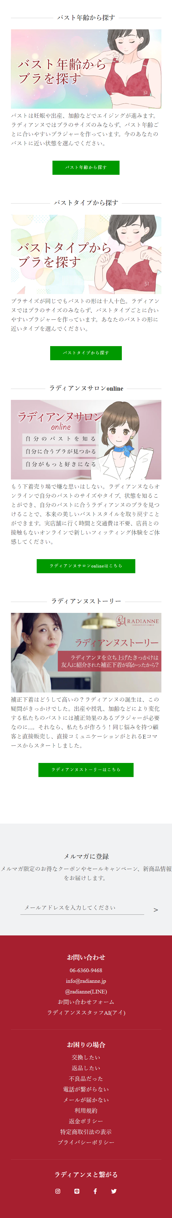  バスト年齢から探す バスト年齢から ブラを探す バストは妊娠や出産、加齢などでエイジングが進みます。 ラディアンヌではブラのサイズのみならず、 バスト年齢ご とに合いやすいブラジャーを作っています。 今のあなたの バストに近い状態を選んでください。 バスト年齢から探す バストタイプから探す バストタイプから ブラを探す ブラサイズが同じでもバストの形は十人十色。ラディアン ヌではブラのサイズのみならず、 バストタイプごとに合い やすいブラジャーを作っています。 あなたのバストの形に 近いタイプを選んでください。 バストタイプから探す ラディアンヌサロンonline ラディアンヌサロン online 自分のバストを知る 自分に合うブラが見つかる 自分がもっと好きになる もう下着売り場で嫌な思いはしない。 ラディアンヌならオ ンラインで自分のバストのサイズやタイプ、状態を知るこ とができ、自分のバストに合うラディアンヌのブラを見つ けることで、本来の美しいバストスタイルを取り戻すこと ができます。実店舗に行く時間と交通費は不要、店員との 接触もないオンラインで新しいフィッティング体験をご体 感してください。 ラディアンヌサロン onlineはこちら ラディアンヌストーリー 思い RADIANNE これからのボディサージを楽しむ ラディアンヌストーリー ラディアンヌを立ち上げたきっかけは 友人に紹介された補正下着が高かったから? 補正下着はどうして高いの? ラディアンヌの誕生は、この 疑問がきっかけでした。 出産や授乳、加齢などにより変化 する私たちのバストには補正効果のあるブラジャーが必要 なのに...。それなら、私たちが作ろう! 同じ悩みを持つ顧 客と直接販売し、直接コミュニケーションがとれるEコマ ースからスタートしました。 ラディアンヌストーリーはこちら メルマガに登録 メルマガ限定のお得なクーポンやセールキャンペーン、 新商品情報 をお届けします。 メールアドレスを入力してください お問い合わせ 06-6360-9468 info@radianne.jp @radianne (LINE) お問い合わせフォーム ラディアンヌスタッフAI(アイ) お困りの場合 交換したい 返品したい 不良品だった 電話が繋がらない メールが届かない 利用規約 返金ポリシー 特定商取引法の表示 プライバシーポリシー ラディアンヌと繋がる @f 