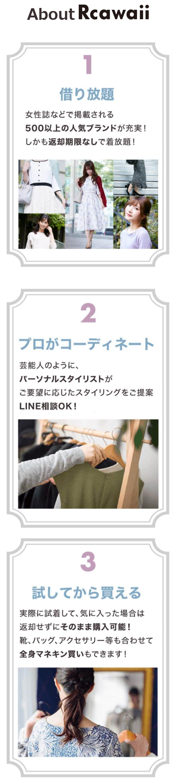  About Rcawaii 1 借り放題 女性誌などで掲載される 500以上の人気ブランドが充実! しかも返却期限なしで着放題! 2 プロがコーディネート 芸能人のように、 パーソナルスタイリストが ご要望に応じたスタイリングをご提案 LINE相談OK! 3 試してから買える 実際に試着して、気に入った場合は 返却せずにそのまま購入可能 ! 靴、バッグ、アクセサリー等も合わせて 全身マネキン買いもできます! 