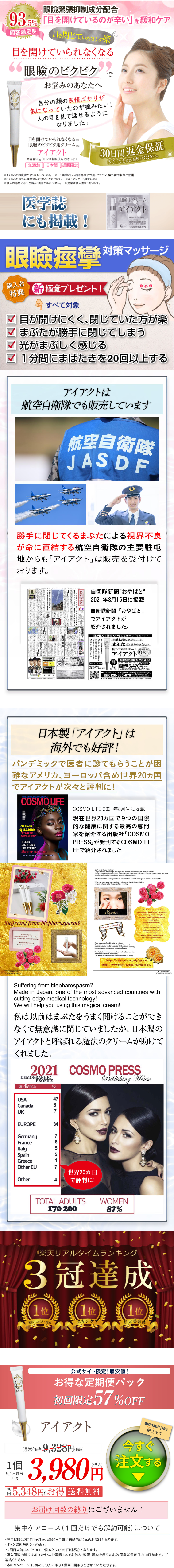 眼瞼緊張抑制成分配合 93.5% 「目を開けているのが辛い」を緩和ケア 顧客満足度 目を閉じていたほうが楽 目を開けていられなくなる “眼瞼のピクピク で お悩みのあなたへ 自分の顔の表情ばかりが 気になっていたのが嘘みたい! 人の目を見て話せるように なりました! 目を開けていられなくなる ※1 眼瞼のピクピク用クリーム ※3 アイアクト 内容量20g(1日2回朝晩使用で約1ヶ月) 無添加 日本製 通販限定 30日間返金保証 安心してまずはお使いください。 #2 ※まぶたの皮膚が硬くなることによる。 ※2: 鉱物油、石油系界面活性剤、パラベン、紫外線吸収剤不使用 ※3 まぶた以外に顔全体にお使いいただけます。 4: アンケート調査による ※個人の感想であり、効果の保証ではありません。 ※効果は個人差がございます。 医学誌 にも掲載! 眼瞼用クリーム アイアクト 株式会社スパイン製 T8120002 パシフィックコート 0120-885-976 眼瞼痙攣 対策マッサージ 購入者 特典 新極意プレゼント! すべて対象 目が開けにくく、閉じていた方が楽 □ まぶたが勝手に閉じてしまう 光がまぶしく感じる □ 1分間にまばたきを20回以上する アイアクトは 航空自衛隊でも販売しています 航空自衛隊 JASDF 勝手に閉じてくるまぶたによる視界不良 が命に直結する航空自衛隊の主要駐屯 ト」は販売を受付けて 地からも「アイアク おります。 国家公務員。 お やばと 「コ ロナに負けず」各種任務に 3年 自衛隊新聞 ”おやばと“ 2021年8月15日に掲載 自衛隊新聞「おやばと」 でアイアクトが 紹介されました。 “目が重くて開けていることが辛い” を緩和ケア 年齢と共に下がってくる まぶたでお悩みのあなたへ 瞼の下垂用クリーム 顧客満足度 アイアクト 93 [ 日本製 オジリップ成分配合 (約1ヶ月分) お得な定期便がオススメ! (税込)のところ送料無料 0円 5,478 円(税込) 2回目以降も40%OFF 5,478円(税込) ご購入はこちら https://www.spine-s.jp/lp/eyeact-gns/ 0120-885-976000-18:00 始を除く) スパイン製薬 〒108-0075 東京都港区南2-16-1品川イーストワンタワー4階 日本製 「アイアクト」は 海外でも好評! パンデミックで医者に診てもらうことが困 難なアメリカ、ヨーロッパ含め世界20カ国 アイアクトが次々と評判に! COSMO LIFE CIPRIANA QUANN: ALWAYS AN ISSUE!" TK QUANN ALLISON JANNEY ELLEN DEGENERES Make-up and nuty OOOH-SO TOUCHABLE TEXTURES COSMO LIFE 2021年8月号に掲載 現在世界20カ国で9つの国際 的な健康に関する最高の専門 家を紹介する出版社 「COSMO COSMO LI PRESS FEで紹介されました Suffering from blepharospasm? Made in one of the most advanced countries calling-edge medical technology We will help you wing this maglen cream Fyeact Can't control your blinking? Do you feel like everything is too bright and only feel better when you close your eyes? If so, you may have blepharospasm. Many specialists say there is no cure for blepharospasm except injections, but many patients feel much better after using Eyeact cream "My doctor told me it happens due to stress and all I needed was to get an injection in my eyelid." out, our brains release the chemical acetylcholine, which is believed to be the cause of the twitching Eyeact The secret is nanosizing KA 45 year-old woman> I couldn't open my eyelids very well before, as everything seemed too bright. My eyelids and to close unconsciously and I nearly got into a car accident as a result. My friends often commented started using Eyeact. After one month I feel my eyelids are lighter and tean now keep my eyes open. If you are uncomfortable going to a doctor about this issue during the pandemic, try this cream! It doesn't contain silicon, parabens, or any artificial coloring which mean it is very safe for your sensitive skin. The Argireline in this cream has been reduced to nano-size (or one billionth of its normal size) This is why your skin absorbs these ingredients so deeply https://www.spine-s.jp/lp/eyeact/ https://www.spine-s.jp/lp/cp/eyeact_gk/ COMOLFE www.procom Suffering from blepharospasm? Made in Japan, one of the most advanced countries with cutting-edge medical technology! We will help you using this magical cream! 私は以前はまぶたをうまく開けることができ なくて無意識に閉じていましたが、日本製の アイアクトと呼ばれる魔法のクリームが助けて くれました。 2021 DEMOGRAPHIC audience PROFILE % COSMO PRESS Publishing House USA Canada UK EUROPE 487 34 Germany France Italy Spain Greece Other EU Other 765517 世界20カ国 4 で評判に! TOTAL ADULTS 170 200 WOMEN 87% 「楽天リアルタイムランキング 3冠達成 1位 1位 1位 美容・コスメ・香水 スキンケア 目元美容液 1個 約1ヶ月分 20g 初 公式サイト限定!最安値! お得な定期便パック 初回限定 57%OFF アイアクト 通常価格 9,328 円(税込) amazon pay 使えます 今すぐ 3,980円 注文する 5,348円もお得 送料無料 お届け回数の縛りはございません! 集中ケアコース ( 1回だけでも解約可能) について ・翌月以降は2回目1ヶ月後、 以降2ヶ月毎に自動的に2本のお届けとなります。 ・ ずっと送料無料となります。 ・ 1個あたり4,950円 (税込) となります。 2回目以降は47%OFF, ・購入回数の縛りはありません。 お電話1本でお休み・変更・解約を承ります。 次回発送予定日の10日前までにご 連絡ください。 ・本キャンペーンは、初めての人に限り1世帯1回限りとさせていただきます。 
