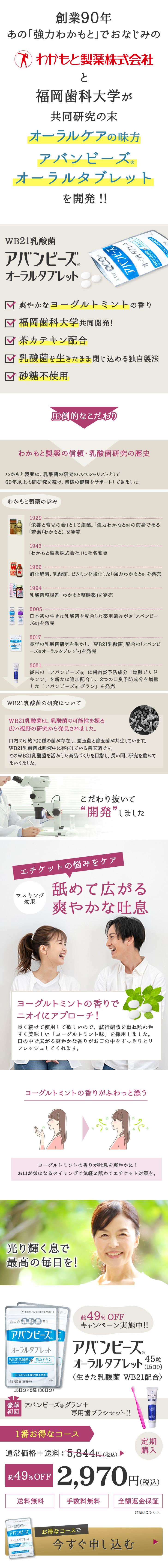  創業90年 あの「強力わかもと」でおなじみの わかもと製薬株式会社 と 福岡歯科大学が 共同研究の末 オーラルケアの味方 アバンビーズ。 オーラルタブレット を開発! ! WB21乳酸菌 アバンビーズ。 オーラルタブレット お口の ACO アバンビーズ オーラルタブレット Wバチルス・茶カテキ 爽やかなヨーグルトミントの香り 福岡歯科大学共同開発! 茶カテキン配合 ✓ 乳酸菌を生きたまま閉じ込める独自製法 ☑ 砂糖不使用 ミ 圧倒的なこだわり わかもと製薬の信頼・乳酸菌研究の歴史 わかもと製薬は、 乳酸菌の研究のスペシャリストとして 60年以上の間研究を続け、 皆様の健康をサポートしてきました。 わかもと製薬の歩み 1929 「栄養と育児の会」として創業。 「強力わかもと ® 」 の前身である 「若素(わかもと)」を発売 1943 「わかもと製薬株式会社」 に社名変更 1962 消化酵素、乳酸菌、 ビタミンを強化した「強力わかもと®」を発売 1994 乳酸菌整腸剤 「わかもと整腸薬」を発売 2005 日本初の生きた乳酸菌を配合した薬用歯みがき「アバンビー ズ®」を発売 600 2017 [アバンビーズ] オーラルブレット 長年の乳酸菌研究を生かし、 「WB21乳酸菌」 配合の「アバンビ ーズ ® オーラルタブレット」を発売 2021 従来の「アバンビーズ ® 」 に歯肉炎予防成分 「塩酸ピリド 「キシン」を新たに追加配合し、2つの口臭予防成分を増量 した「アバンビーズ ® グラン」を発売 WB21乳酸菌の研究について WB21乳酸菌は、 乳酸菌の可能性を探る 広い視野の研究から発見されました。 口内には約700種の菌が存在し、 悪玉菌と善玉菌が共生しています。 WB21乳酸菌は唾液中に存在している善玉菌です。 このWB21乳酸菌を活かした商品づくりを目指し、 長い間、 研究を重ねて まいりました。 こだわり抜いて “開発”しました エチケットの悩みをケア マスキング 効果 舐めて広がる 爽やかな吐息 ヨーグルトミントの香りで ニオイにアプローチ! 長く続けて使用して欲しいので、試行錯誤を重ね舐めや すく美味しい 「ヨーグルトミント味」を採用しました。 口の中で広がる爽やかな香りがお口の中をすっきりとリ フレッシュしてくれます。 ヨーグルトミントの香りがふわっと漂う * 3- 香りが叶 息を爽やかに! お口が気になるタイミングで気軽に舐めてエチケット対策を。 光り輝く息で 最高の毎日を! わかもと製薬の健康サポート ナポート お口の乳酸菌配合 アバンビーズ オーラルタブレット WB21乳酸菌 茶カテキン ラクトバチルス・サリバリウス) (エピガロカテキンガレート) P 約 49% OFF キャンペーン実施中!! アバンビーズ。 45粒 オーラルタブレット (15日分) <生きた乳酸菌 WB21配合> ヨーグルトミント味 (砂糖不使用) 1日3粒目安(15日分) 黃書大 15日分×2袋 (30日分) 豪華 アバンビーズ ® グラン+ 初回 専用歯ブラシセット!! 1番お得なコース アバンビーズ GRAND 通常価格+送料: 5,844 円 (税込) 定期 購入 約49%OFF 2,970 円(税 送料無料 円(税込) 手数料無料 全額返金保証 サポート 「アバンビーズ お得なコースで オーラルタブレット WB21乳酸菌 カテキン 181589) 今すぐ申し込む 詳細はこちら> 