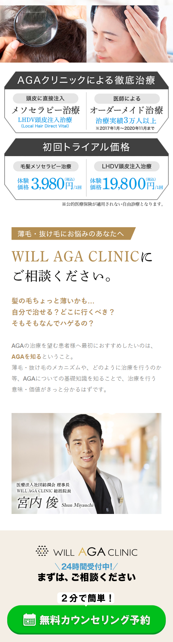  AGAクリニックによる徹底治療 頭皮に直接注入 医師による メソセラピー治療 オーダーメイド治療 LHDV頭皮注入治療 (Local Hair Direct Vital) 治療実績3万人以上 2017年1月~2020年11月まで 初回トライアル価格 LHDV頭皮注入治療 毛髪メソセラピー治療 価格 3,980円 /1回 価格 体験 19,800円 /10 ※公的医療保険が適用されない自由診療となります。 薄毛・抜け毛にお悩みのあなたへ WILL AGA CLINICK ご相談ください。 髪の毛ちょっと薄いかも... 自分で治せる? どこに行くべき? そもそもなんでハゲるの? AGAの治療を望む患者様へ最初におすすめしたいのは、 AGAを知るということ。 薄毛・抜け毛のメカニズムや、 どのように治療を行うのか 等、 AGAについての基礎知識を知ることで、治療を行う . 意味 価値がきっと分かるはずです。 医療法人社団紡潤会 理事長 WILL AGA CLINIC 総括院長 宮内 俊 Shun Miyauchi WILL AGA CLINIC 24時間受付中!/ まずは、ご相談ください 2分で簡単! 無料カウンセリング予約 