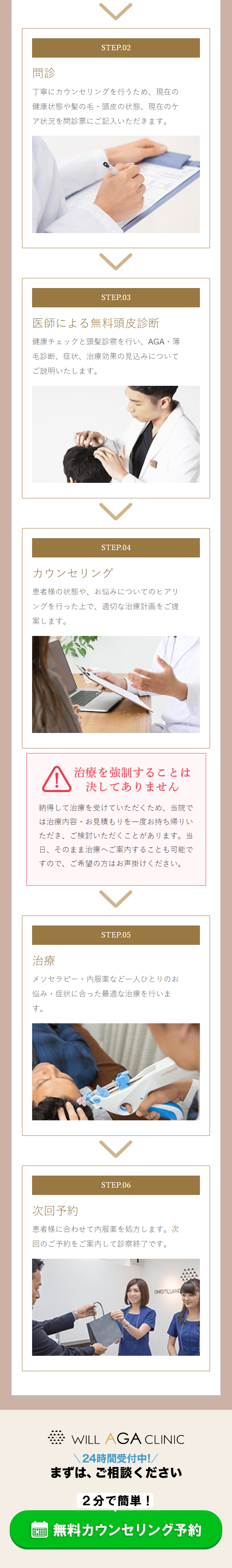  STEP.02 問診 丁寧にカウンセリングを行うため、現在の 健康状態や髪の毛・頭皮の状態、現在のケ ア状況を問診票にご記入いただきます。 STEP.03 医師による無料頭皮診断 健康チェックと頭髪診察を行い、AGA・薄 毛診断、症状、治療効果の見込みについて ご説明いたします。 STEP.04 カウンセリング 患者様の状態や、 お悩みについてのヒアリ ングを行った上で、適切な治療計画をご提 案します。 治療を強制することは 決してありません 納得して治療を受けていただくため、当院で は治療内容・お見積もりを一度お持ち帰りい ただき、ご検討いただくことがあります。当 日、そのまま治療へご案内することも可能で すので、ご希望の方はお声掛けください。 治療 STEP.05 悩み・症状に合った最適な治療を行いま す。 メソセラピー・内服薬など一人ひとりのお 次回予約 STEP.06 患者様に合わせて内服薬を処方します。次 回のご予約をご案内して診察終了です。 QUOTESAN WILL AGA CLINIC 24時間受付中!/ まずは、ご相談ください 2分で簡単! 無料カウンセリング予約 